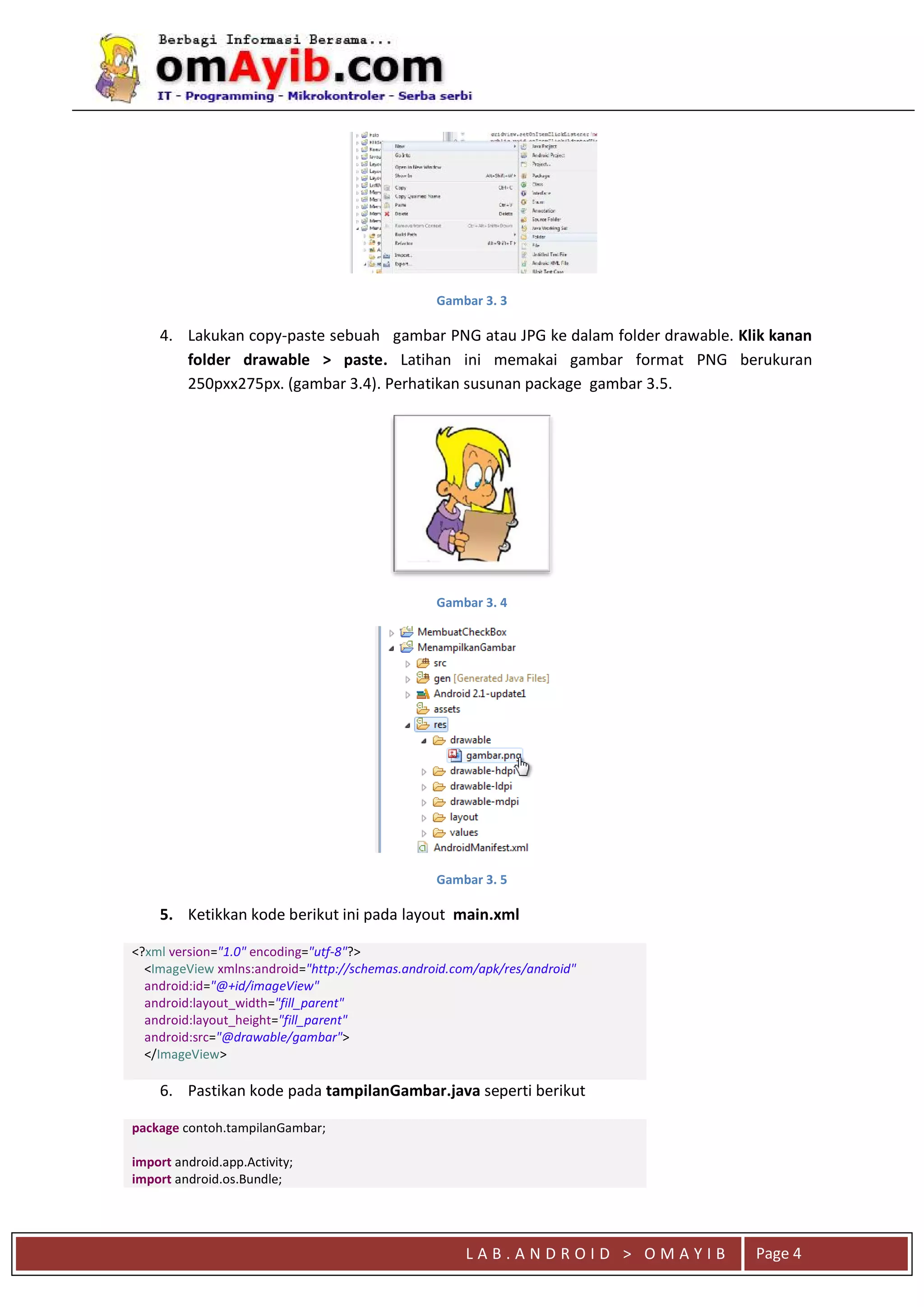 L A B . A N D R O I D > O M A Y I B Page 4
Gambar 3. 3
4. Lakukan copy-paste sebuah gambar PNG atau JPG ke dalam folder drawable. Klik kanan
folder drawable > paste. Latihan ini memakai gambar format PNG berukuran
250pxx275px. (gambar 3.4). Perhatikan susunan package gambar 3.5.
Gambar 3. 4
Gambar 3. 5
5. Ketikkan kode berikut ini pada layout main.xml
<?xml version="1.0" encoding="utf-8"?>
<ImageView xmlns:android="http://schemas.android.com/apk/res/android"
android:id="@+id/imageView"
android:layout_width="fill_parent"
android:layout_height="fill_parent"
android:src="@drawable/gambar">
</ImageView>
6. Pastikan kode pada tampilanGambar.java seperti berikut
package contoh.tampilanGambar;
import android.app.Activity;
import android.os.Bundle;
 