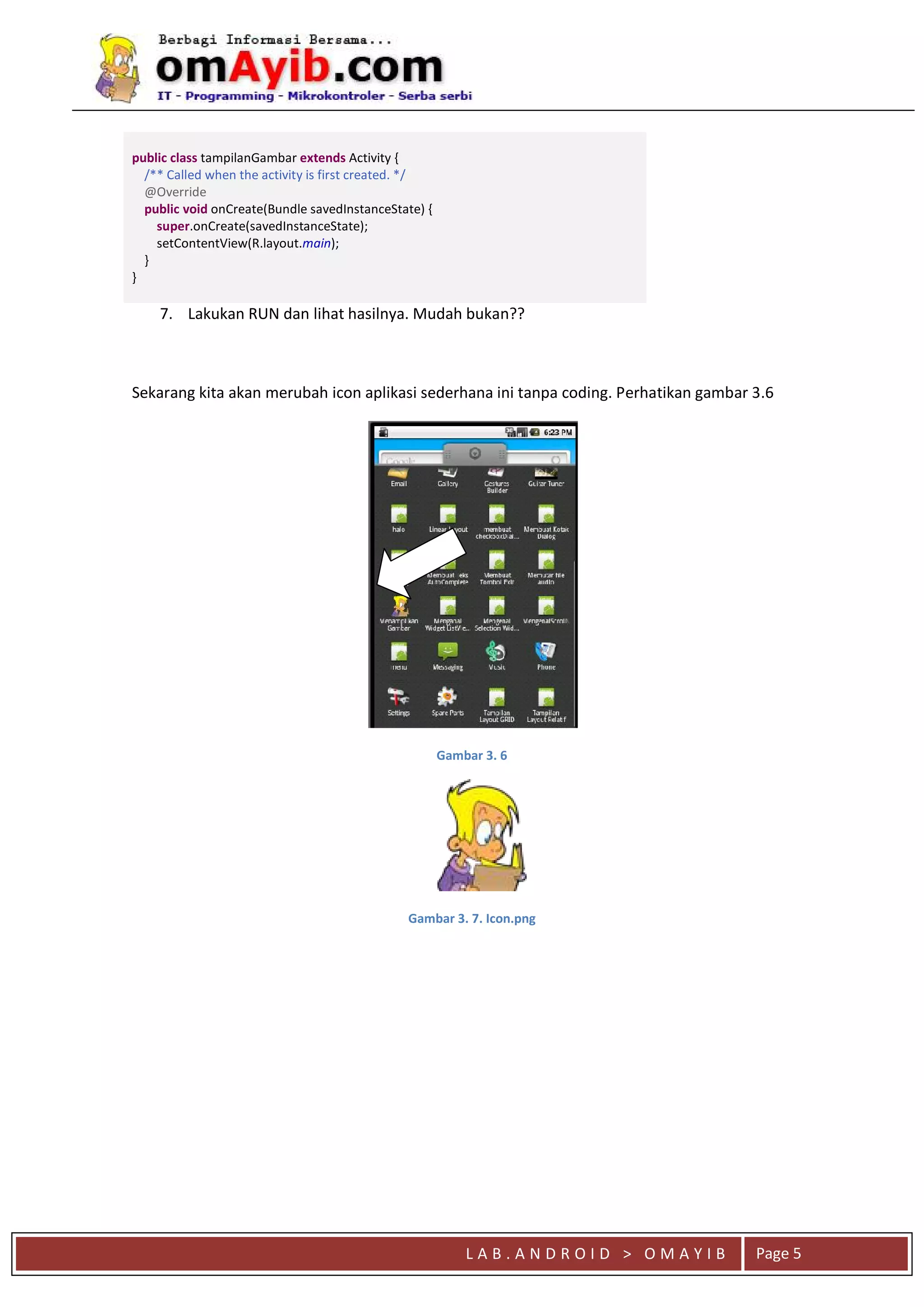 L A B . A N D R O I D > O M A Y I B Page 5
public class tampilanGambar extends Activity {
/** Called when the activity is first created. */
@Override
public void onCreate(Bundle savedInstanceState) {
super.onCreate(savedInstanceState);
setContentView(R.layout.main);
}
}
7. Lakukan RUN dan lihat hasilnya. Mudah bukan??
Sekarang kita akan merubah icon aplikasi sederhana ini tanpa coding. Perhatikan gambar 3.6
Gambar 3. 6
Gambar 3. 7. Icon.png
 