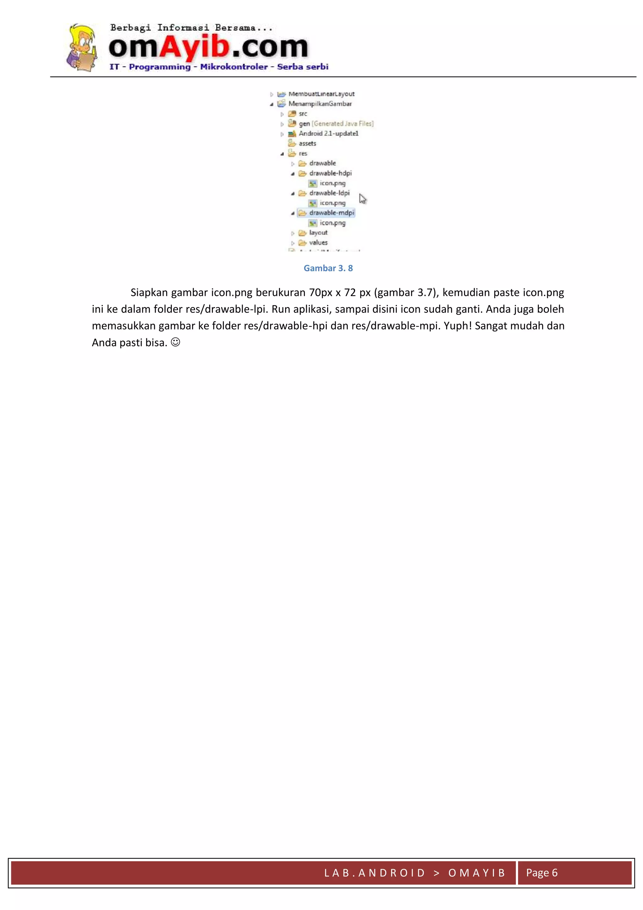 L A B . A N D R O I D > O M A Y I B Page 6
Gambar 3. 8
Siapkan gambar icon.png berukuran 70px x 72 px (gambar 3.7), kemudian paste icon.png
ini ke dalam folder res/drawable-lpi. Run aplikasi, sampai disini icon sudah ganti. Anda juga boleh
memasukkan gambar ke folder res/drawable-hpi dan res/drawable-mpi. Yuph! Sangat mudah dan
Anda pasti bisa. 
 