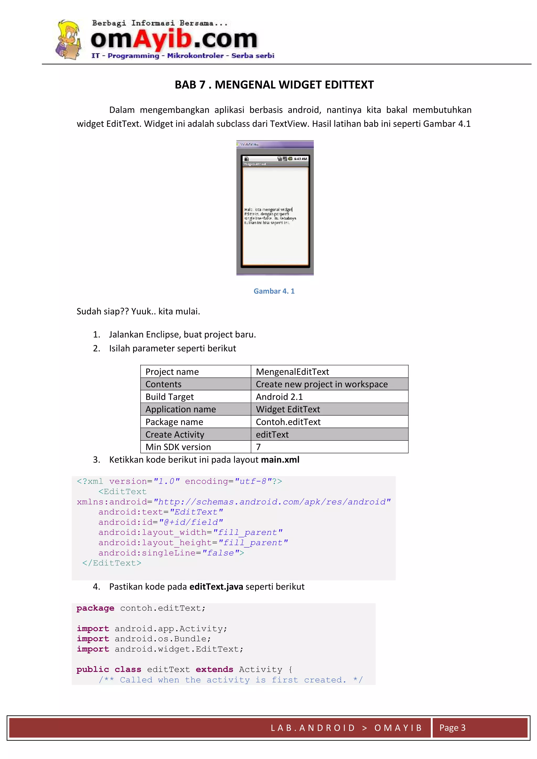 L A B . A N D R O I D > O M A Y I B Page 3
BAB 7 . MENGENAL WIDGET EDITTEXT
Dalam mengembangkan aplikasi berbasis android, nantinya kita bakal membutuhkan
widget EditText. Widget ini adalah subclass dari TextView. Hasil latihan bab ini seperti Gambar 4.1
Gambar 4. 1
Sudah siap?? Yuuk.. kita mulai.
1. Jalankan Enclipse, buat project baru.
2. Isilah parameter seperti berikut
Project name MengenalEditText
Contents Create new project in workspace
Build Target Android 2.1
Application name Widget EditText
Package name Contoh.editText
Create Activity editText
Min SDK version 7
3. Ketikkan kode berikut ini pada layout main.xml
<?xml version="1.0" encoding="utf-8"?>
<EditText
xmlns:android="http://schemas.android.com/apk/res/android"
android:text="EditText"
android:id="@+id/field"
android:layout_width="fill_parent"
android:layout_height="fill_parent"
android:singleLine="false">
</EditText>
4. Pastikan kode pada editText.java seperti berikut
package contoh.editText;
import android.app.Activity;
import android.os.Bundle;
import android.widget.EditText;
public class editText extends Activity {
/** Called when the activity is first created. */
 