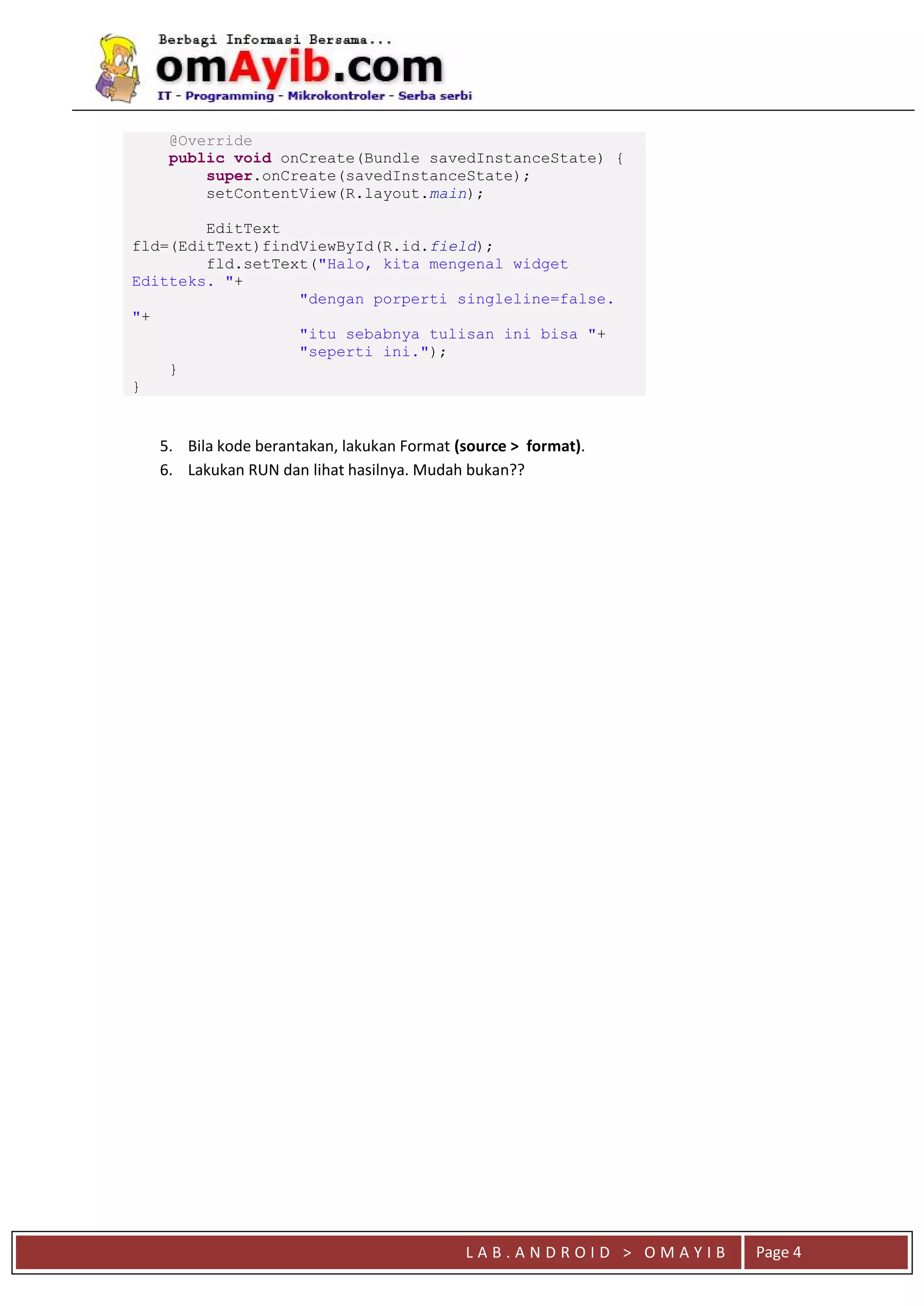 L A B . A N D R O I D > O M A Y I B Page 4
@Override
public void onCreate(Bundle savedInstanceState) {
super.onCreate(savedInstanceState);
setContentView(R.layout.main);
EditText
fld=(EditText)findViewById(R.id.field);
fld.setText("Halo, kita mengenal widget
Editteks. "+
"dengan porperti singleline=false.
"+
"itu sebabnya tulisan ini bisa "+
"seperti ini.");
}
}
5. Bila kode berantakan, lakukan Format (source > format).
6. Lakukan RUN dan lihat hasilnya. Mudah bukan??
 