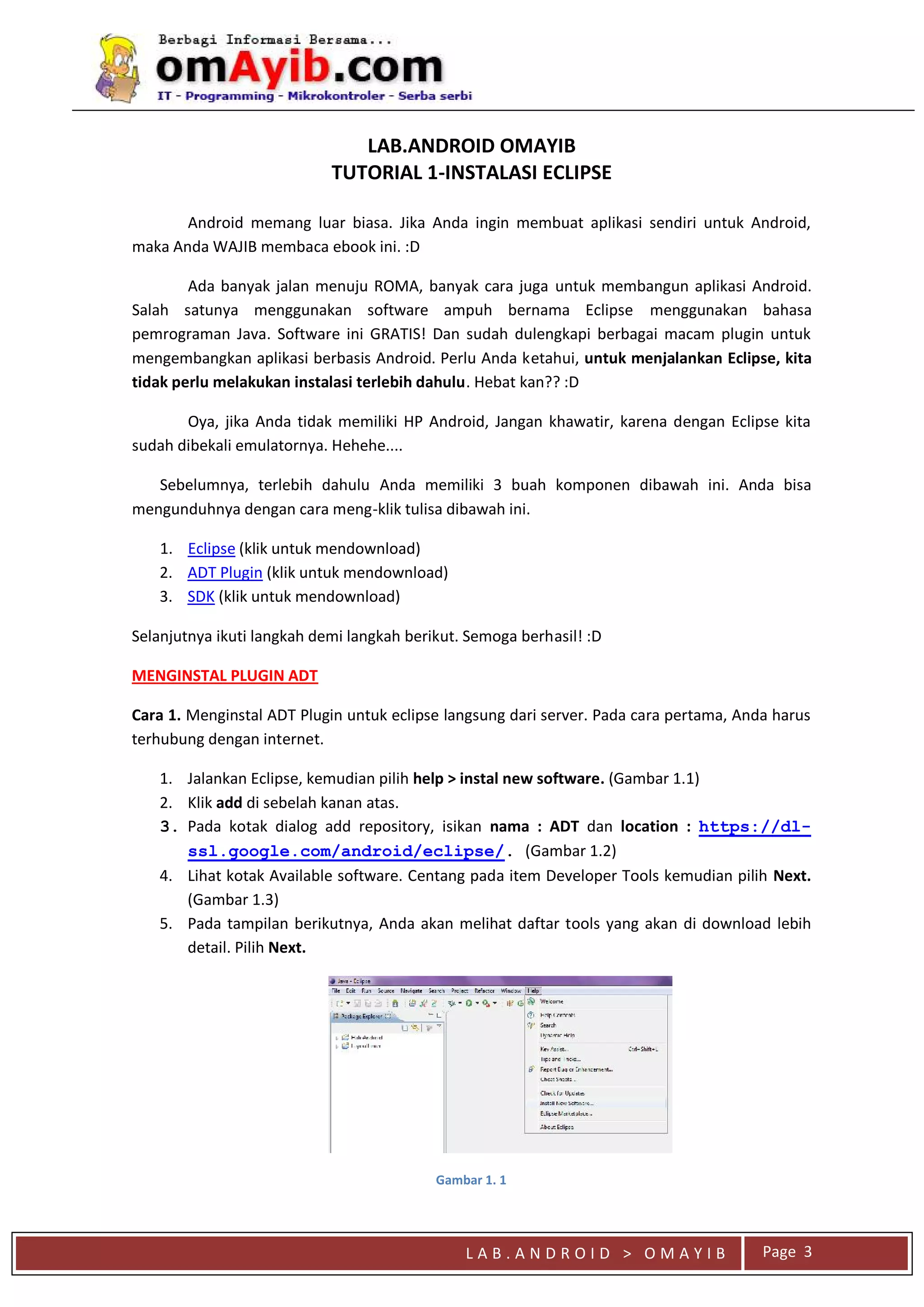 L A B . A N D R O I D > O M A Y I B
LAB.ANDROID OMAYIB
TUTORIAL 1-INSTALASI ECLIPSE
Android memang luar biasa. Jika Anda ingin membuat aplikasi sendiri untuk Android,
maka Anda WAJIB membaca ebook ini. :D
Ada banyak jalan menuju ROMA, banyak cara juga untuk membangun aplikasi Android.
Salah satunya menggunakan software ampuh bernama Eclipse menggunakan bahasa
pemrograman Java. Software ini GRATIS! Dan sudah dulengkapi berbagai macam plugin untuk
mengembangkan aplikasi berbasis Android. Perlu Anda ketahui, untuk menjalankan Eclipse, kita
tidak perlu melakukan instalasi terlebih dahulu. Hebat kan?? :D
Oya, jika Anda tidak memiliki HP Android, Jangan khawatir, karena dengan Eclipse kita
sudah dibekali emulatornya. Hehehe....
Sebelumnya, terlebih dahulu Anda memiliki 3 buah komponen dibawah ini. Anda bisa
mengunduhnya dengan cara meng-klik tulisa dibawah ini.
1. Eclipse (klik untuk mendownload)
2. ADT Plugin (klik untuk mendownload)
3. SDK (klik untuk mendownload)
Selanjutnya ikuti langkah demi langkah berikut. Semoga berhasil! :D
MENGINSTAL PLUGIN ADT
Cara 1. Menginstal ADT Plugin untuk eclipse langsung dari server. Pada cara pertama, Anda harus
terhubung dengan internet.
1. Jalankan Eclipse, kemudian pilih help > instal new software. (Gambar 1.1)
2. Klik add di sebelah kanan atas.
3. Pada kotak dialog add repository, isikan nama : ADT dan location : https://dl-
ssl.google.com/android/eclipse/. (Gambar 1.2)
4. Lihat kotak Available software. Centang pada item Developer Tools kemudian pilih Next.
(Gambar 1.3)
5. Pada tampilan berikutnya, Anda akan melihat daftar tools yang akan di download lebih
detail. Pilih Next.
Gambar 1. 1
Page 3
 