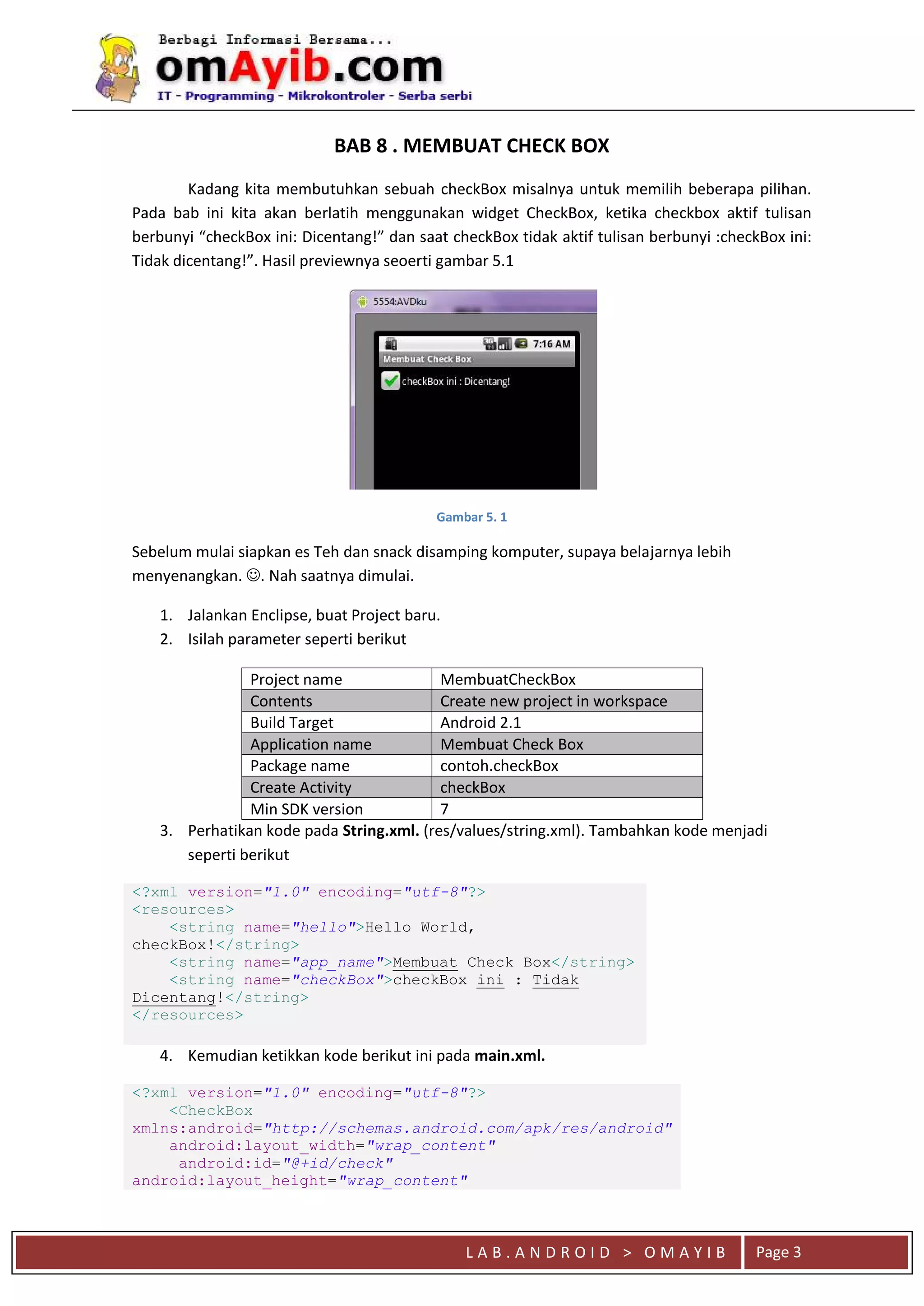 L A B . A N D R O I D > O M A Y I B Page 3
BAB 8 . MEMBUAT CHECK BOX
Kadang kita membutuhkan sebuah checkBox misalnya untuk memilih beberapa pilihan.
Pada bab ini kita akan berlatih menggunakan widget CheckBox, ketika checkbox aktif tulisan
berbunyi “checkBox ini: Dicentang!” dan saat checkBox tidak aktif tulisan berbunyi :checkBox ini:
Tidak dicentang!”. Hasil previewnya seoerti gambar 5.1
Gambar 5. 1
Sebelum mulai siapkan es Teh dan snack disamping komputer, supaya belajarnya lebih
menyenangkan. . Nah saatnya dimulai.
1. Jalankan Enclipse, buat Project baru.
2. Isilah parameter seperti berikut
Project name MembuatCheckBox
Contents Create new project in workspace
Build Target Android 2.1
Application name Membuat Check Box
Package name contoh.checkBox
Create Activity checkBox
Min SDK version 7
3. Perhatikan kode pada String.xml. (res/values/string.xml). Tambahkan kode menjadi
seperti berikut
<?xml version="1.0" encoding="utf-8"?>
<resources>
<string name="hello">Hello World,
checkBox!</string>
<string name="app_name">Membuat Check Box</string>
<string name="checkBox">checkBox ini : Tidak
Dicentang!</string>
</resources>
4. Kemudian ketikkan kode berikut ini pada main.xml.
<?xml version="1.0" encoding="utf-8"?>
<CheckBox
xmlns:android="http://schemas.android.com/apk/res/android"
android:layout_width="wrap_content"
android:id="@+id/check"
android:layout_height="wrap_content"
 