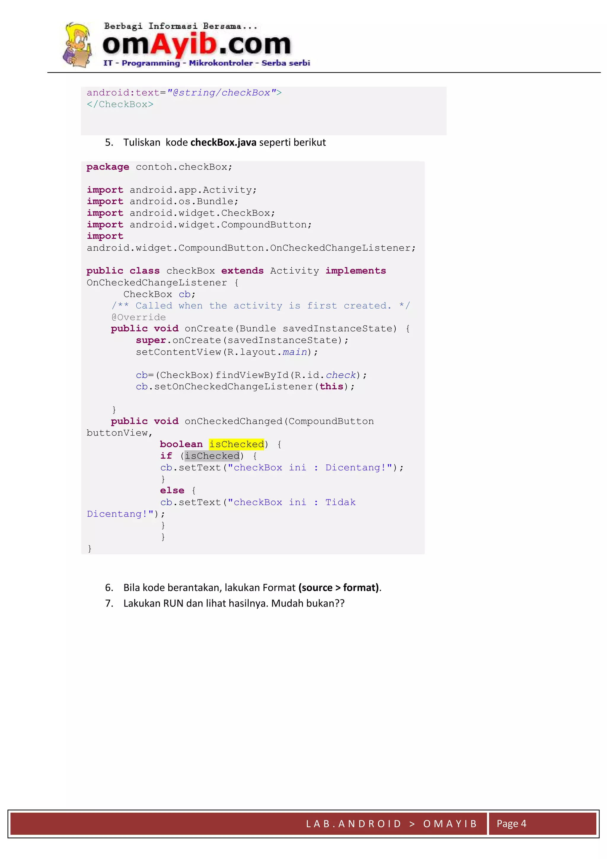 L A B . A N D R O I D > O M A Y I B Page 4
android:text="@string/checkBox">
</CheckBox>
5. Tuliskan kode checkBox.java seperti berikut
package contoh.checkBox;
import android.app.Activity;
import android.os.Bundle;
import android.widget.CheckBox;
import android.widget.CompoundButton;
import
android.widget.CompoundButton.OnCheckedChangeListener;
public class checkBox extends Activity implements
OnCheckedChangeListener {
CheckBox cb;
/** Called when the activity is first created. */
@Override
public void onCreate(Bundle savedInstanceState) {
super.onCreate(savedInstanceState);
setContentView(R.layout.main);
cb=(CheckBox)findViewById(R.id.check);
cb.setOnCheckedChangeListener(this);
}
public void onCheckedChanged(CompoundButton
buttonView,
boolean isChecked) {
if (isChecked) {
cb.setText("checkBox ini : Dicentang!");
}
else {
cb.setText("checkBox ini : Tidak
Dicentang!");
}
}
}
6. Bila kode berantakan, lakukan Format (source > format).
7. Lakukan RUN dan lihat hasilnya. Mudah bukan??
 
