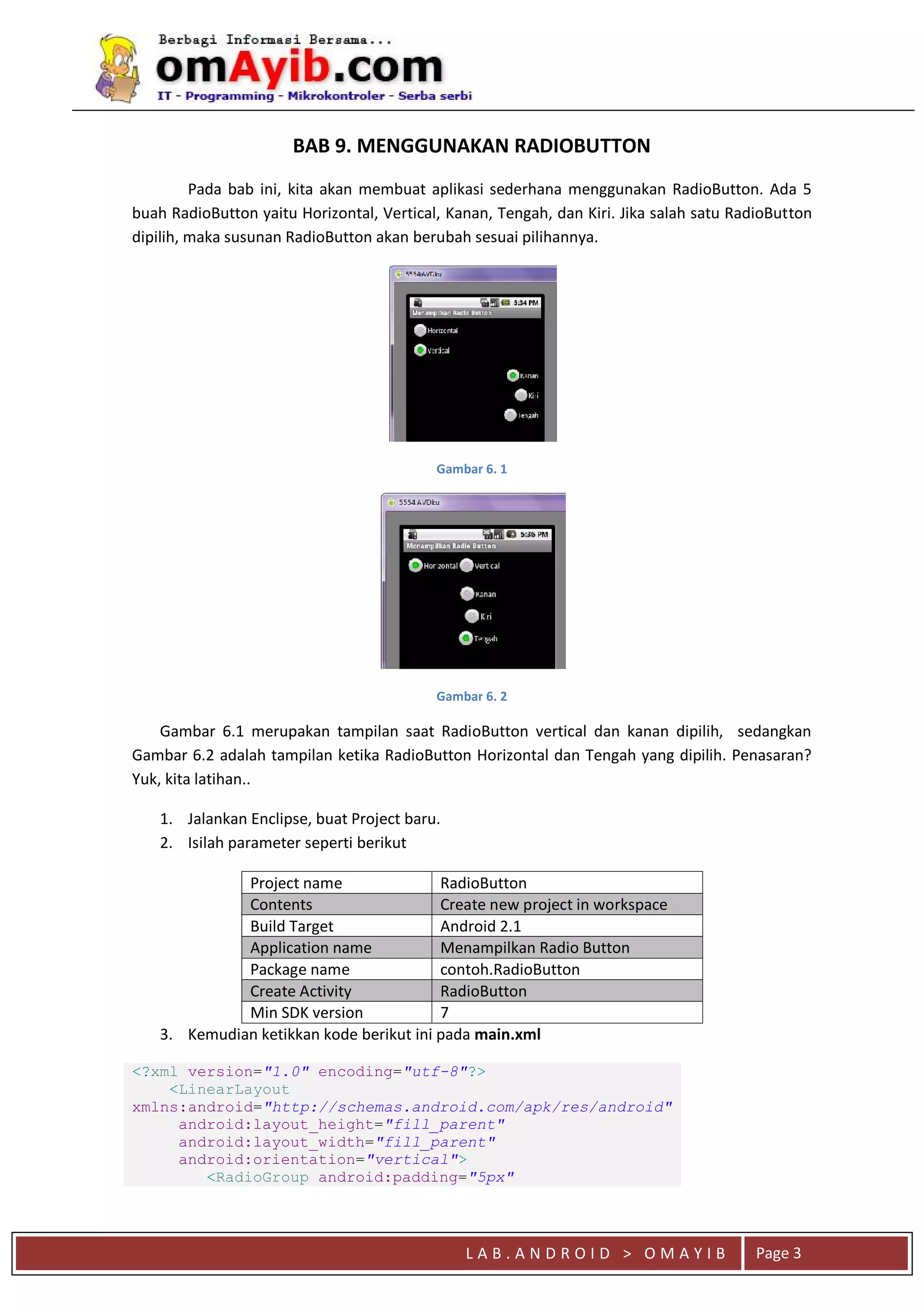 L A B . A N D R O I D > O M A Y I B Page 3
BAB 9. MENGGUNAKAN RADIOBUTTON
Pada bab ini, kita akan membuat aplikasi sederhana menggunakan RadioButton. Ada 5
buah RadioButton yaitu Horizontal, Vertical, Kanan, Tengah, dan Kiri. Jika salah satu RadioButton
dipilih, maka susunan RadioButton akan berubah sesuai pilihannya.
Gambar 6. 1
Gambar 6. 2
Gambar 6.1 merupakan tampilan saat RadioButton vertical dan kanan dipilih, sedangkan
Gambar 6.2 adalah tampilan ketika RadioButton Horizontal dan Tengah yang dipilih. Penasaran?
Yuk, kita latihan..
1. Jalankan Enclipse, buat Project baru.
2. Isilah parameter seperti berikut
Project name RadioButton
Contents Create new project in workspace
Build Target Android 2.1
Application name Menampilkan Radio Button
Package name contoh.RadioButton
Create Activity RadioButton
Min SDK version 7
3. Kemudian ketikkan kode berikut ini pada main.xml
<?xml version="1.0" encoding="utf-8"?>
<LinearLayout
xmlns:android="http://schemas.android.com/apk/res/android"
android:layout_height="fill_parent"
android:layout_width="fill_parent"
android:orientation="vertical">
<RadioGroup android:padding="5px"
 