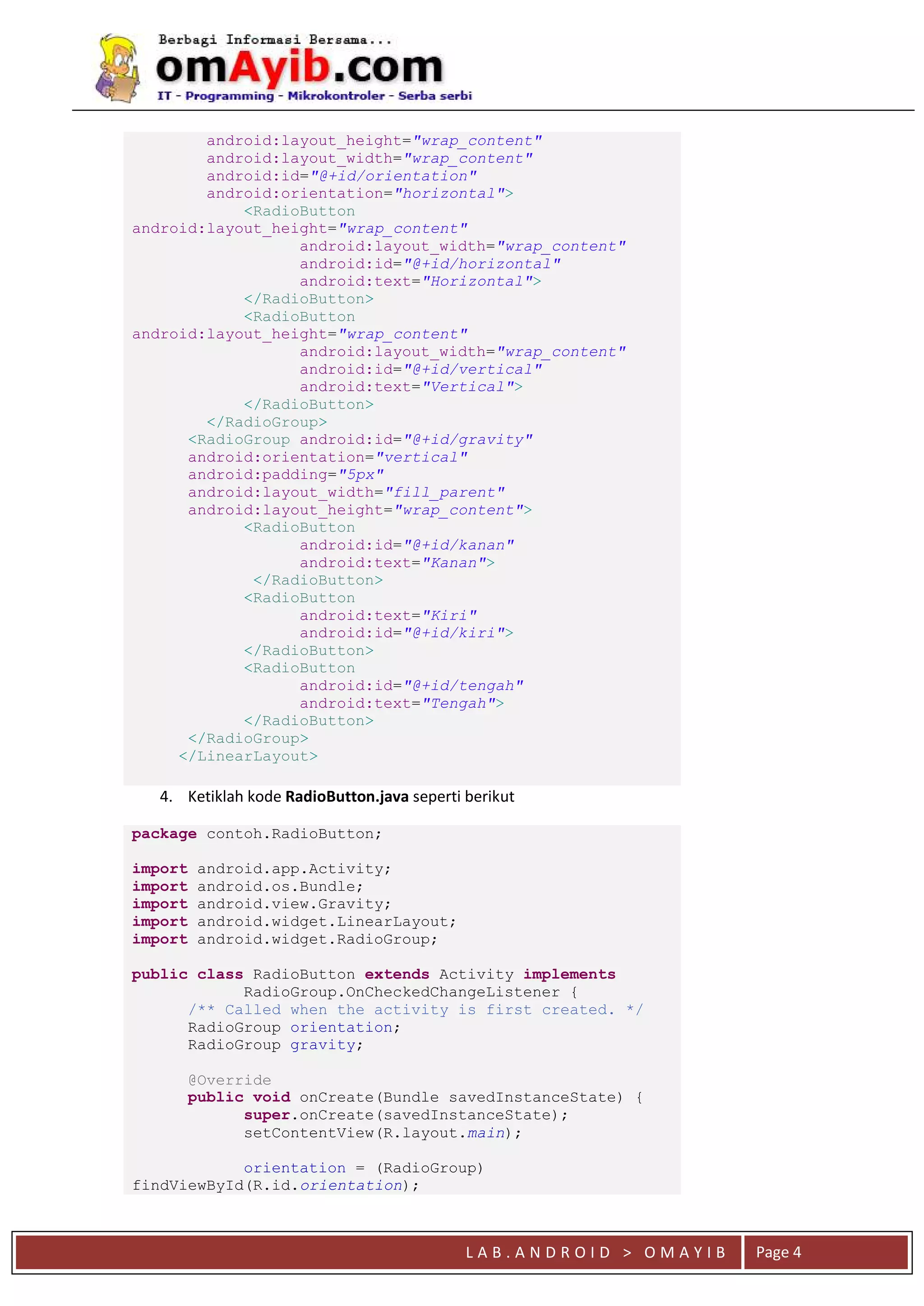 L A B . A N D R O I D > O M A Y I B Page 4
android:layout_height="wrap_content"
android:layout_width="wrap_content"
android:id="@+id/orientation"
android:orientation="horizontal">
<RadioButton
android:layout_height="wrap_content"
android:layout_width="wrap_content"
android:id="@+id/horizontal"
android:text="Horizontal">
</RadioButton>
<RadioButton
android:layout_height="wrap_content"
android:layout_width="wrap_content"
android:id="@+id/vertical"
android:text="Vertical">
</RadioButton>
</RadioGroup>
<RadioGroup android:id="@+id/gravity"
android:orientation="vertical"
android:padding="5px"
android:layout_width="fill_parent"
android:layout_height="wrap_content">
<RadioButton
android:id="@+id/kanan"
android:text="Kanan">
</RadioButton>
<RadioButton
android:text="Kiri"
android:id="@+id/kiri">
</RadioButton>
<RadioButton
android:id="@+id/tengah"
android:text="Tengah">
</RadioButton>
</RadioGroup>
</LinearLayout>
4. Ketiklah kode RadioButton.java seperti berikut
package contoh.RadioButton;
import android.app.Activity;
import android.os.Bundle;
import android.view.Gravity;
import android.widget.LinearLayout;
import android.widget.RadioGroup;
public class RadioButton extends Activity implements
RadioGroup.OnCheckedChangeListener {
/** Called when the activity is first created. */
RadioGroup orientation;
RadioGroup gravity;
@Override
public void onCreate(Bundle savedInstanceState) {
super.onCreate(savedInstanceState);
setContentView(R.layout.main);
orientation = (RadioGroup)
findViewById(R.id.orientation);
 