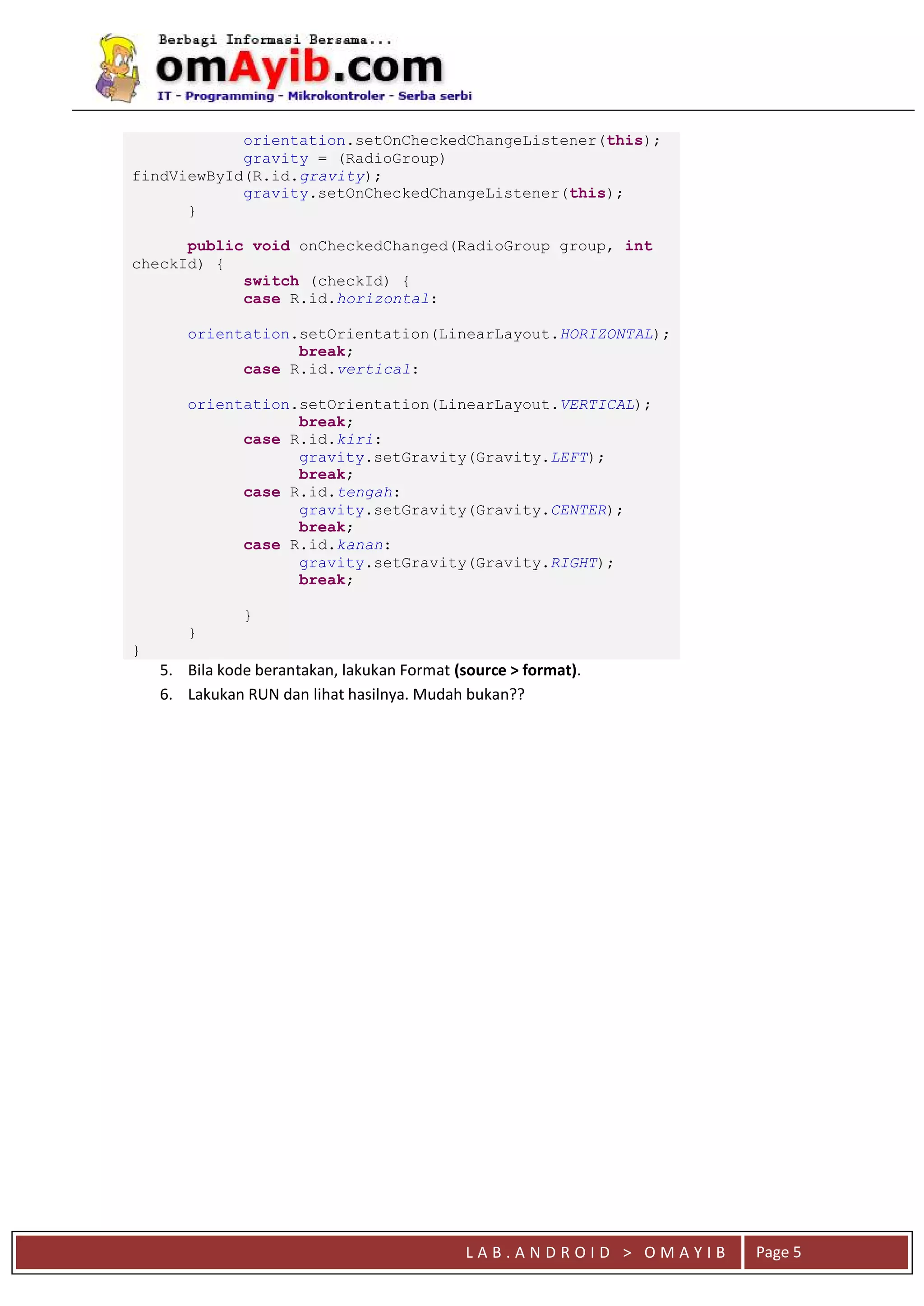 L A B . A N D R O I D > O M A Y I B Page 5
orientation.setOnCheckedChangeListener(this);
gravity = (RadioGroup)
findViewById(R.id.gravity);
gravity.setOnCheckedChangeListener(this);
}
public void onCheckedChanged(RadioGroup group, int
checkId) {
switch (checkId) {
case R.id.horizontal:
orientation.setOrientation(LinearLayout.HORIZONTAL);
break;
case R.id.vertical:
orientation.setOrientation(LinearLayout.VERTICAL);
break;
case R.id.kiri:
gravity.setGravity(Gravity.LEFT);
break;
case R.id.tengah:
gravity.setGravity(Gravity.CENTER);
break;
case R.id.kanan:
gravity.setGravity(Gravity.RIGHT);
break;
}
}
}
5. Bila kode berantakan, lakukan Format (source > format).
6. Lakukan RUN dan lihat hasilnya. Mudah bukan??
 