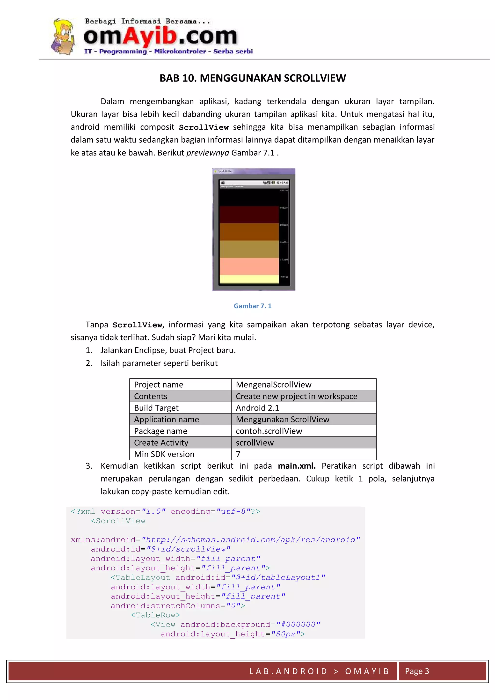 L A B . A N D R O I D > O M A Y I B Page 3
BAB 10. MENGGUNAKAN SCROLLVIEW
Dalam mengembangkan aplikasi, kadang terkendala dengan ukuran layar tampilan.
Ukuran layar bisa lebih kecil dabanding ukuran tampilan aplikasi kita. Untuk mengatasi hal itu,
android memiliki composit ScrollView sehingga kita bisa menampilkan sebagian informasi
dalam satu waktu sedangkan bagian informasi lainnya dapat ditampilkan dengan menaikkan layar
ke atas atau ke bawah. Berikut previewnya Gambar 7.1 .
Gambar 7. 1
Tanpa ScrollView, informasi yang kita sampaikan akan terpotong sebatas layar device,
sisanya tidak terlihat. Sudah siap? Mari kita mulai.
1. Jalankan Enclipse, buat Project baru.
2. Isilah parameter seperti berikut
Project name MengenalScrollView
Contents Create new project in workspace
Build Target Android 2.1
Application name Menggunakan ScrollView
Package name contoh.scrollView
Create Activity scrollView
Min SDK version 7
3. Kemudian ketikkan script berikut ini pada main.xml. Peratikan script dibawah ini
merupakan perulangan dengan sedikit perbedaan. Cukup ketik 1 pola, selanjutnya
lakukan copy-paste kemudian edit.
<?xml version="1.0" encoding="utf-8"?>
<ScrollView
xmlns:android="http://schemas.android.com/apk/res/android"
android:id="@+id/scrollView"
android:layout_width="fill_parent"
android:layout_height="fill_parent">
<TableLayout android:id="@+id/tableLayout1"
android:layout_width="fill_parent"
android:layout_height="fill_parent"
android:stretchColumns="0">
<TableRow>
<View android:background="#000000"
android:layout_height="80px">
 