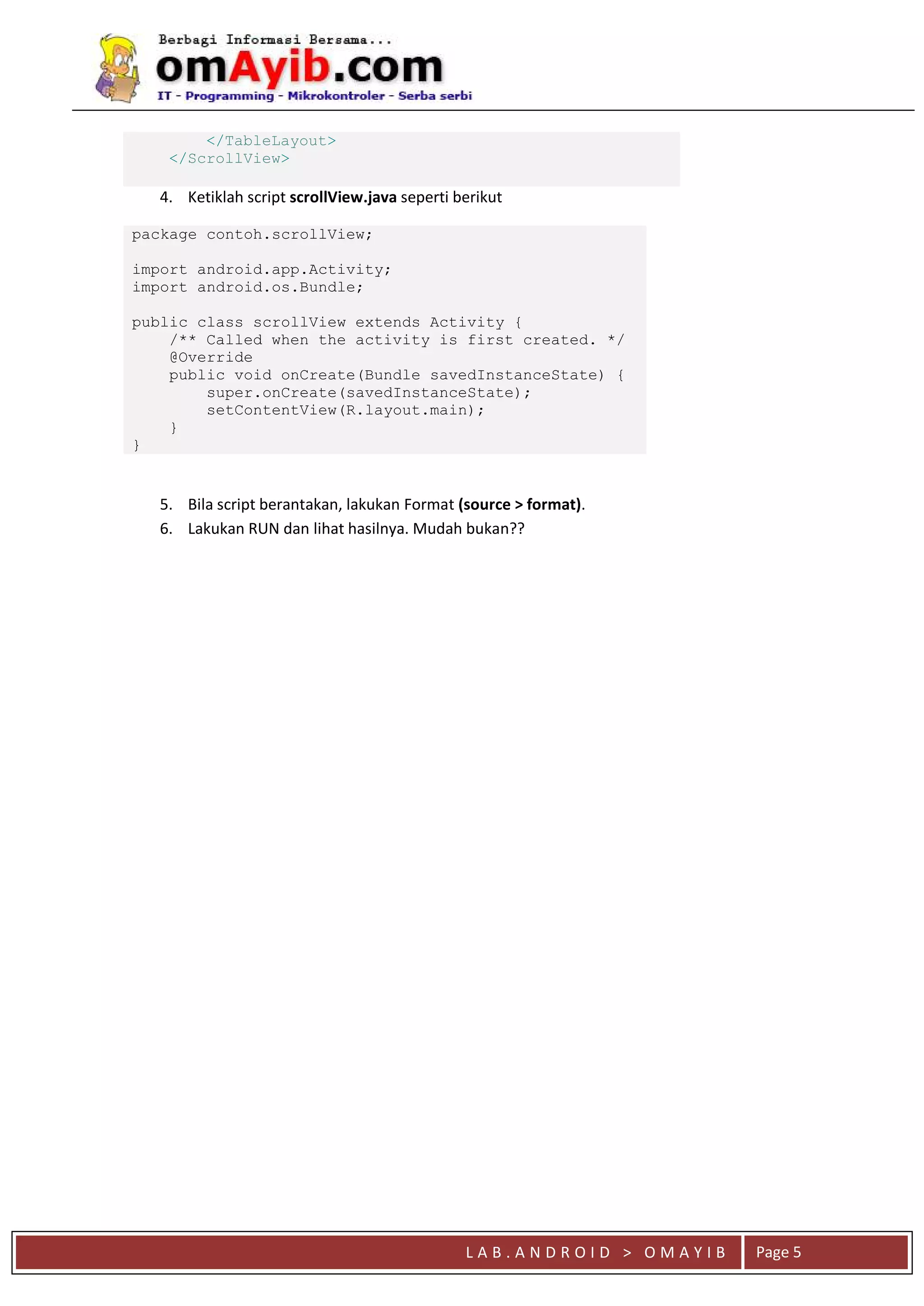 L A B . A N D R O I D > O M A Y I B Page 5
</TableLayout>
</ScrollView>
4. Ketiklah script scrollView.java seperti berikut
package contoh.scrollView;
import android.app.Activity;
import android.os.Bundle;
public class scrollView extends Activity {
/** Called when the activity is first created. */
@Override
public void onCreate(Bundle savedInstanceState) {
super.onCreate(savedInstanceState);
setContentView(R.layout.main);
}
}
5. Bila script berantakan, lakukan Format (source > format).
6. Lakukan RUN dan lihat hasilnya. Mudah bukan??
 