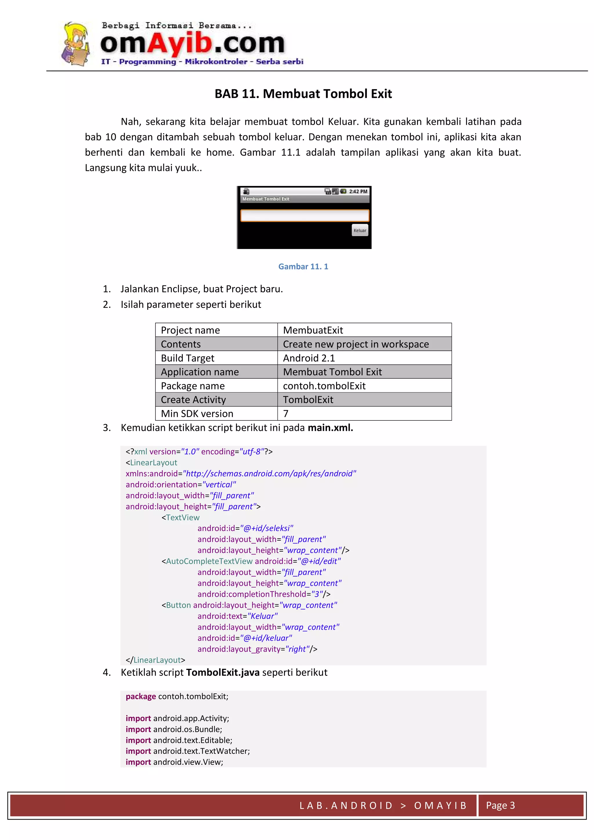 L A B . A N D R O I D > O M A Y I B Page 3
BAB 11. Membuat Tombol Exit
Nah, sekarang kita belajar membuat tombol Keluar. Kita gunakan kembali latihan pada
bab 10 dengan ditambah sebuah tombol keluar. Dengan menekan tombol ini, aplikasi kita akan
berhenti dan kembali ke home. Gambar 11.1 adalah tampilan aplikasi yang akan kita buat.
Langsung kita mulai yuuk..
Gambar 11. 1
1. Jalankan Enclipse, buat Project baru.
2. Isilah parameter seperti berikut
Project name MembuatExit
Contents Create new project in workspace
Build Target Android 2.1
Application name Membuat Tombol Exit
Package name contoh.tombolExit
Create Activity TombolExit
Min SDK version 7
3. Kemudian ketikkan script berikut ini pada main.xml.
<?xml version="1.0" encoding="utf-8"?>
<LinearLayout
xmlns:android="http://schemas.android.com/apk/res/android"
android:orientation="vertical"
android:layout_width="fill_parent"
android:layout_height="fill_parent">
<TextView
android:id="@+id/seleksi"
android:layout_width="fill_parent"
android:layout_height="wrap_content"/>
<AutoCompleteTextView android:id="@+id/edit"
android:layout_width="fill_parent"
android:layout_height="wrap_content"
android:completionThreshold="3"/>
<Button android:layout_height="wrap_content"
android:text="Keluar"
android:layout_width="wrap_content"
android:id="@+id/keluar"
android:layout_gravity="right"/>
</LinearLayout>
4. Ketiklah script TombolExit.java seperti berikut
package contoh.tombolExit;
import android.app.Activity;
import android.os.Bundle;
import android.text.Editable;
import android.text.TextWatcher;
import android.view.View;
 