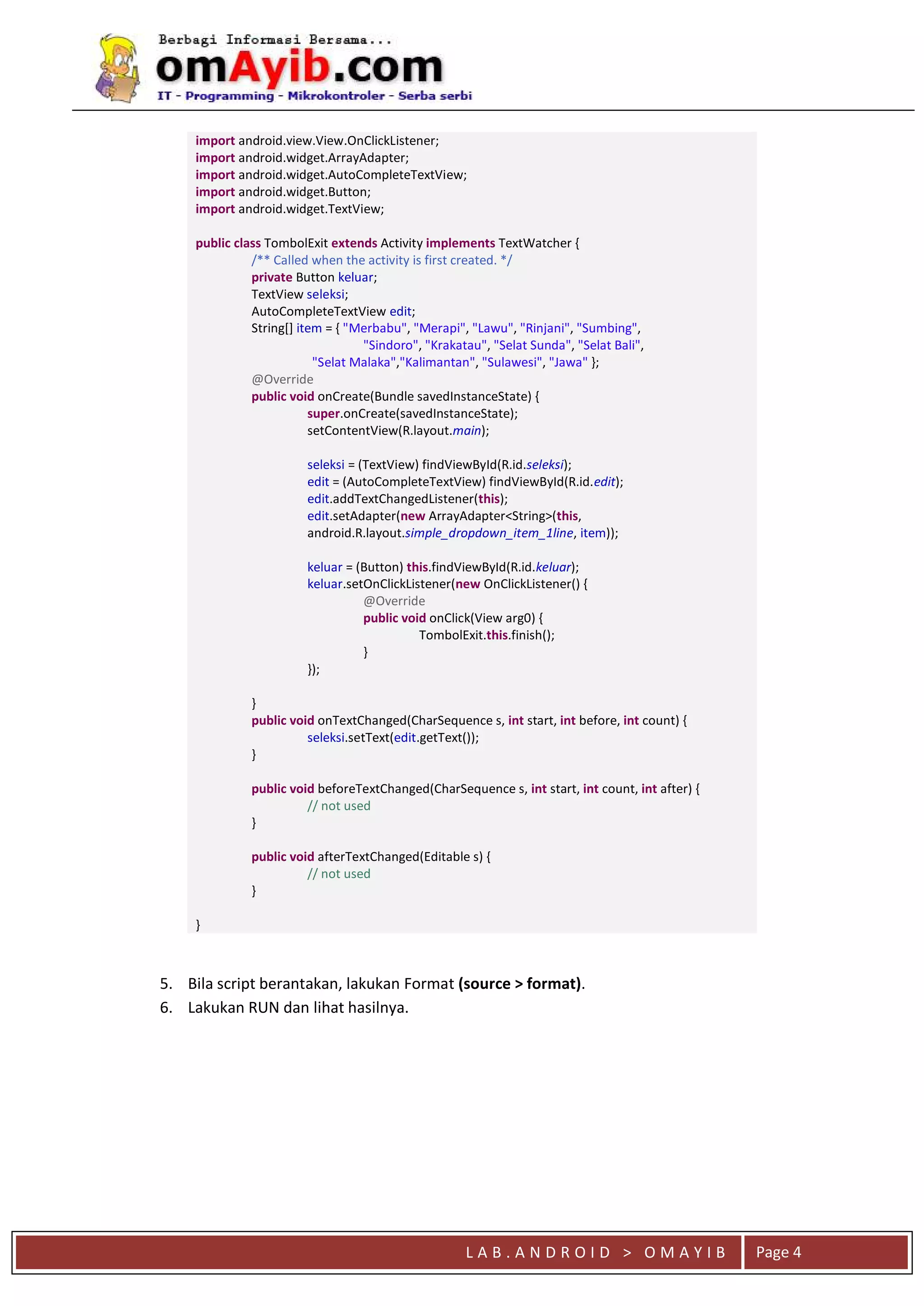 L A B . A N D R O I D > O M A Y I B Page 4
import android.view.View.OnClickListener;
import android.widget.ArrayAdapter;
import android.widget.AutoCompleteTextView;
import android.widget.Button;
import android.widget.TextView;
public class TombolExit extends Activity implements TextWatcher {
/** Called when the activity is first created. */
private Button keluar;
TextView seleksi;
AutoCompleteTextView edit;
String[] item = { "Merbabu", "Merapi", "Lawu", "Rinjani", "Sumbing",
"Sindoro", "Krakatau", "Selat Sunda", "Selat Bali",
"Selat Malaka","Kalimantan", "Sulawesi", "Jawa" };
@Override
public void onCreate(Bundle savedInstanceState) {
super.onCreate(savedInstanceState);
setContentView(R.layout.main);
seleksi = (TextView) findViewById(R.id.seleksi);
edit = (AutoCompleteTextView) findViewById(R.id.edit);
edit.addTextChangedListener(this);
edit.setAdapter(new ArrayAdapter<String>(this,
android.R.layout.simple_dropdown_item_1line, item));
keluar = (Button) this.findViewById(R.id.keluar);
keluar.setOnClickListener(new OnClickListener() {
@Override
public void onClick(View arg0) {
TombolExit.this.finish();
}
});
}
public void onTextChanged(CharSequence s, int start, int before, int count) {
seleksi.setText(edit.getText());
}
public void beforeTextChanged(CharSequence s, int start, int count, int after) {
// not used
}
public void afterTextChanged(Editable s) {
// not used
}
}
5. Bila script berantakan, lakukan Format (source > format).
6. Lakukan RUN dan lihat hasilnya.
 