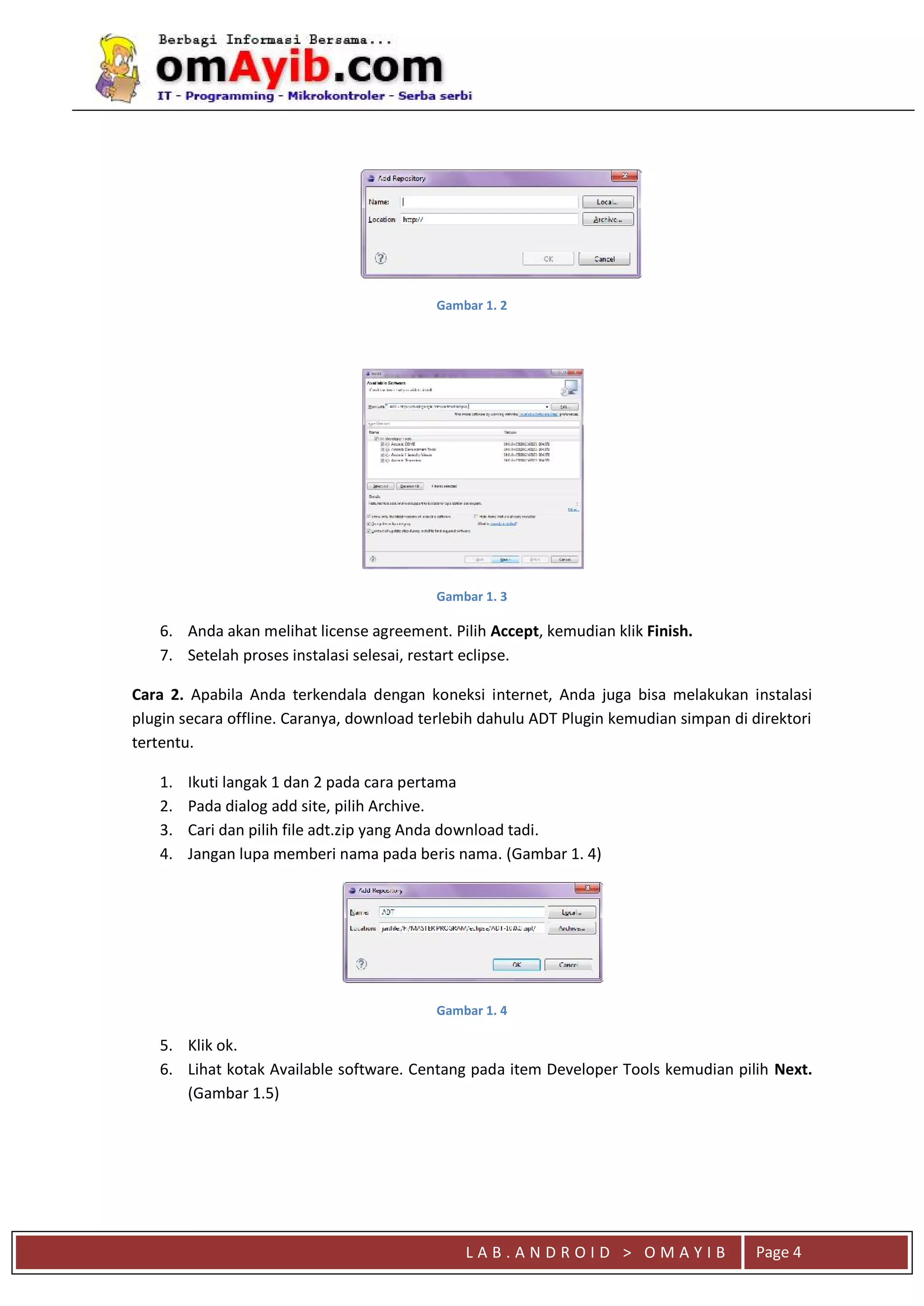 L A B . A N D R O I D > O M A Y I B
qaaa
Page 4
Gambar 1. 2
Gambar 1. 3
6. Anda akan melihat license agreement. Pilih Accept, kemudian klik Finish.
7. Setelah proses instalasi selesai, restart eclipse.
Cara 2. Apabila Anda terkendala dengan koneksi internet, Anda juga bisa melakukan instalasi
plugin secara offline. Caranya, download terlebih dahulu ADT Plugin kemudian simpan di direktori
tertentu.
1. Ikuti langak 1 dan 2 pada cara pertama
2. Pada dialog add site, pilih Archive.
3. Cari dan pilih file adt.zip yang Anda download tadi.
4. Jangan lupa memberi nama pada beris nama. (Gambar 1. 4)
Gambar 1. 4
5. Klik ok.
6. Lihat kotak Available software. Centang pada item Developer Tools kemudian pilih Next.
(Gambar 1.5)
 