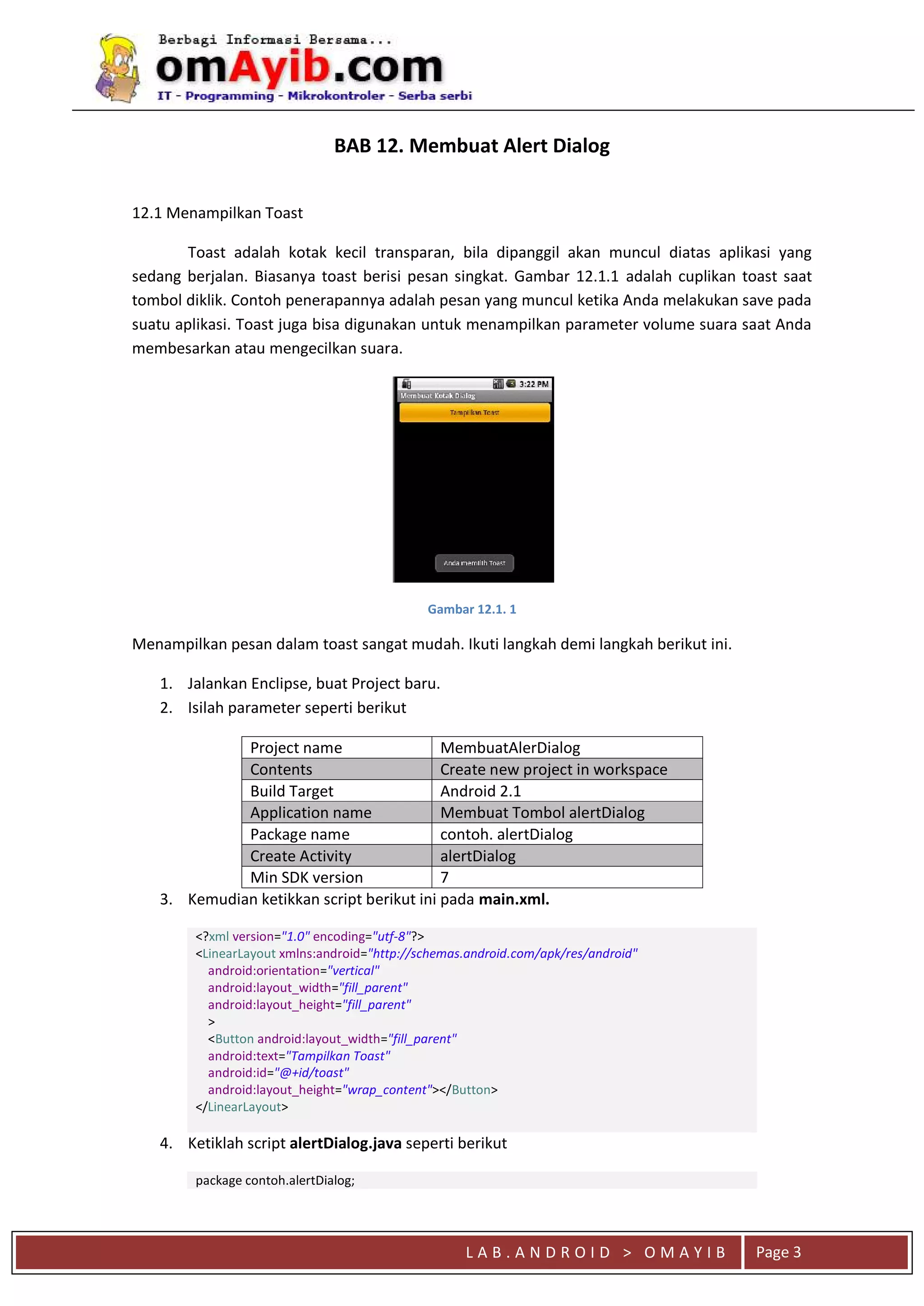 L A B . A N D R O I D > O M A Y I B Page 3
BAB 12. Membuat Alert Dialog
12.1 Menampilkan Toast
Toast adalah kotak kecil transparan, bila dipanggil akan muncul diatas aplikasi yang
sedang berjalan. Biasanya toast berisi pesan singkat. Gambar 12.1.1 adalah cuplikan toast saat
tombol diklik. Contoh penerapannya adalah pesan yang muncul ketika Anda melakukan save pada
suatu aplikasi. Toast juga bisa digunakan untuk menampilkan parameter volume suara saat Anda
membesarkan atau mengecilkan suara.
Gambar 12.1. 1
Menampilkan pesan dalam toast sangat mudah. Ikuti langkah demi langkah berikut ini.
1. Jalankan Enclipse, buat Project baru.
2. Isilah parameter seperti berikut
Project name MembuatAlerDialog
Contents Create new project in workspace
Build Target Android 2.1
Application name Membuat Tombol alertDialog
Package name contoh. alertDialog
Create Activity alertDialog
Min SDK version 7
3. Kemudian ketikkan script berikut ini pada main.xml.
<?xml version="1.0" encoding="utf-8"?>
<LinearLayout xmlns:android="http://schemas.android.com/apk/res/android"
android:orientation="vertical"
android:layout_width="fill_parent"
android:layout_height="fill_parent"
>
<Button android:layout_width="fill_parent"
android:text="Tampilkan Toast"
android:id="@+id/toast"
android:layout_height="wrap_content"></Button>
</LinearLayout>
4. Ketiklah script alertDialog.java seperti berikut
package contoh.alertDialog;
 