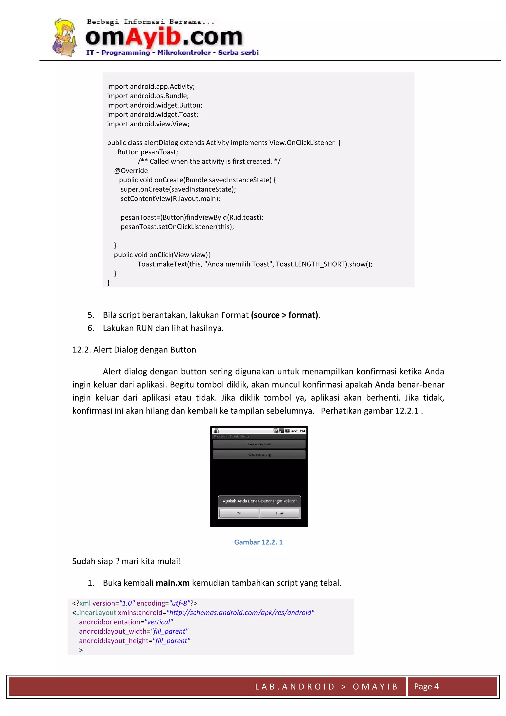 L A B . A N D R O I D > O M A Y I B Page 4
import android.app.Activity;
import android.os.Bundle;
import android.widget.Button;
import android.widget.Toast;
import android.view.View;
public class alertDialog extends Activity implements View.OnClickListener {
Button pesanToast;
/** Called when the activity is first created. */
@Override
public void onCreate(Bundle savedInstanceState) {
super.onCreate(savedInstanceState);
setContentView(R.layout.main);
pesanToast=(Button)findViewById(R.id.toast);
pesanToast.setOnClickListener(this);
}
public void onClick(View view){
Toast.makeText(this, "Anda memilih Toast", Toast.LENGTH_SHORT).show();
}
}
5. Bila script berantakan, lakukan Format (source > format).
6. Lakukan RUN dan lihat hasilnya.
12.2. Alert Dialog dengan Button
Alert dialog dengan button sering digunakan untuk menampilkan konfirmasi ketika Anda
ingin keluar dari aplikasi. Begitu tombol diklik, akan muncul konfirmasi apakah Anda benar-benar
ingin keluar dari aplikasi atau tidak. Jika diklik tombol ya, aplikasi akan berhenti. Jika tidak,
konfirmasi ini akan hilang dan kembali ke tampilan sebelumnya. Perhatikan gambar 12.2.1 .
Gambar 12.2. 1
Sudah siap ? mari kita mulai!
1. Buka kembali main.xm kemudian tambahkan script yang tebal.
<?xml version="1.0" encoding="utf-8"?>
<LinearLayout xmlns:android="http://schemas.android.com/apk/res/android"
android:orientation="vertical"
android:layout_width="fill_parent"
android:layout_height="fill_parent"
>
 