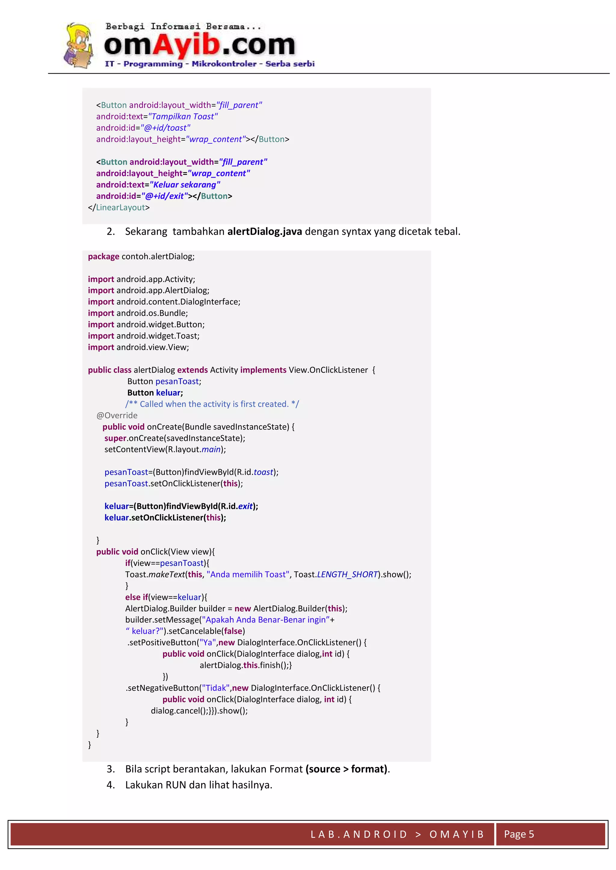 L A B . A N D R O I D > O M A Y I B Page 5
<Button android:layout_width="fill_parent"
android:text="Tampilkan Toast"
android:id="@+id/toast"
android:layout_height="wrap_content"></Button>
<Button android:layout_width="fill_parent"
android:layout_height="wrap_content"
android:text="Keluar sekarang"
android:id="@+id/exit"></Button>
</LinearLayout>
2. Sekarang tambahkan alertDialog.java dengan syntax yang dicetak tebal.
package contoh.alertDialog;
import android.app.Activity;
import android.app.AlertDialog;
import android.content.DialogInterface;
import android.os.Bundle;
import android.widget.Button;
import android.widget.Toast;
import android.view.View;
public class alertDialog extends Activity implements View.OnClickListener {
Button pesanToast;
Button keluar;
/** Called when the activity is first created. */
@Override
public void onCreate(Bundle savedInstanceState) {
super.onCreate(savedInstanceState);
setContentView(R.layout.main);
pesanToast=(Button)findViewById(R.id.toast);
pesanToast.setOnClickListener(this);
keluar=(Button)findViewById(R.id.exit);
keluar.setOnClickListener(this);
}
public void onClick(View view){
if(view==pesanToast){
Toast.makeText(this, "Anda memilih Toast", Toast.LENGTH_SHORT).show();
}
else if(view==keluar){
AlertDialog.Builder builder = new AlertDialog.Builder(this);
builder.setMessage("Apakah Anda Benar-Benar ingin”+
“ keluar?").setCancelable(false)
.setPositiveButton("Ya",new DialogInterface.OnClickListener() {
public void onClick(DialogInterface dialog,int id) {
alertDialog.this.finish();}
})
.setNegativeButton("Tidak",new DialogInterface.OnClickListener() {
public void onClick(DialogInterface dialog, int id) {
dialog.cancel();}}).show();
}
}
}
3. Bila script berantakan, lakukan Format (source > format).
4. Lakukan RUN dan lihat hasilnya.
 