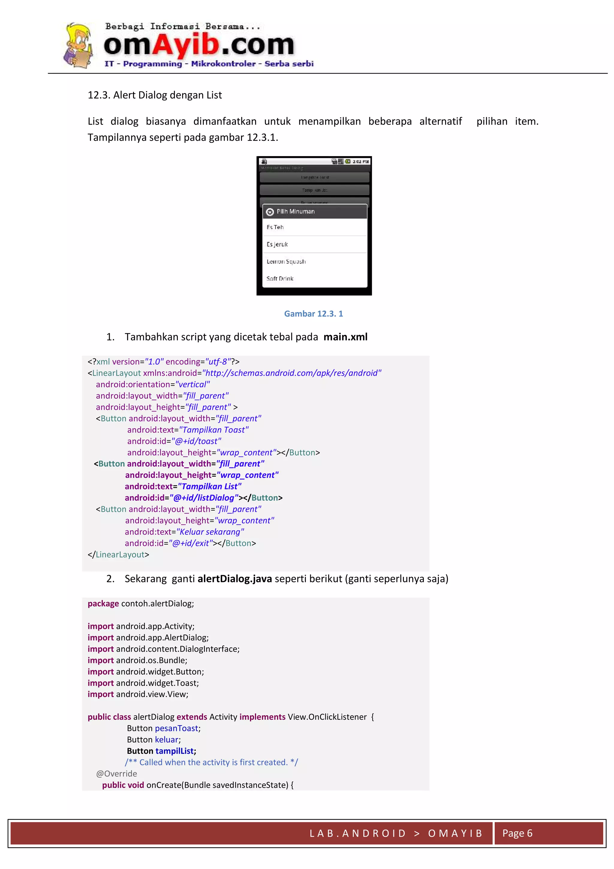 L A B . A N D R O I D > O M A Y I B Page 6
12.3. Alert Dialog dengan List
List dialog biasanya dimanfaatkan untuk menampilkan beberapa alternatif pilihan item.
Tampilannya seperti pada gambar 12.3.1.
Gambar 12.3. 1
1. Tambahkan script yang dicetak tebal pada main.xml
<?xml version="1.0" encoding="utf-8"?>
<LinearLayout xmlns:android="http://schemas.android.com/apk/res/android"
android:orientation="vertical"
android:layout_width="fill_parent"
android:layout_height="fill_parent" >
<Button android:layout_width="fill_parent"
android:text="Tampilkan Toast"
android:id="@+id/toast"
android:layout_height="wrap_content"></Button>
<Button android:layout_width="fill_parent"
android:layout_height="wrap_content"
android:text="Tampilkan List"
android:id="@+id/listDialog"></Button>
<Button android:layout_width="fill_parent"
android:layout_height="wrap_content"
android:text="Keluar sekarang"
android:id="@+id/exit"></Button>
</LinearLayout>
2. Sekarang ganti alertDialog.java seperti berikut (ganti seperlunya saja)
package contoh.alertDialog;
import android.app.Activity;
import android.app.AlertDialog;
import android.content.DialogInterface;
import android.os.Bundle;
import android.widget.Button;
import android.widget.Toast;
import android.view.View;
public class alertDialog extends Activity implements View.OnClickListener {
Button pesanToast;
Button keluar;
Button tampilList;
/** Called when the activity is first created. */
@Override
public void onCreate(Bundle savedInstanceState) {
 
