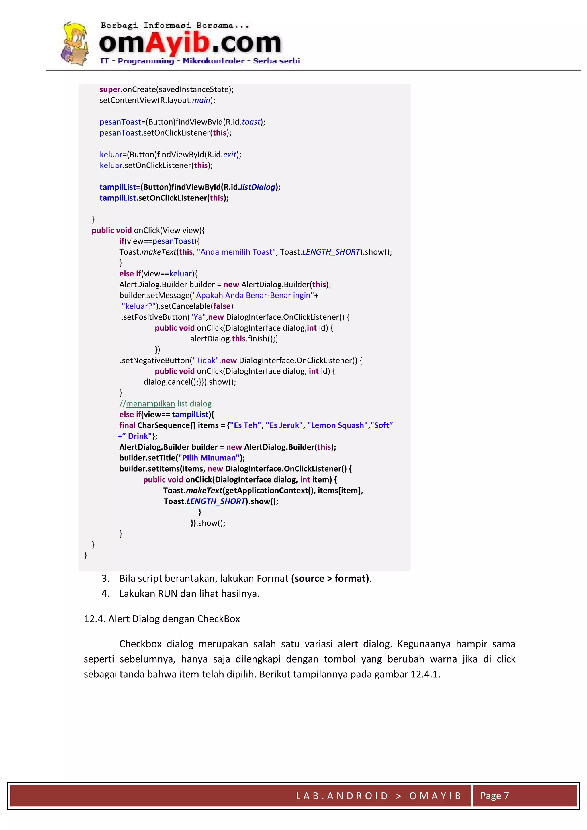 L A B . A N D R O I D > O M A Y I B Page 7
super.onCreate(savedInstanceState);
setContentView(R.layout.main);
pesanToast=(Button)findViewById(R.id.toast);
pesanToast.setOnClickListener(this);
keluar=(Button)findViewById(R.id.exit);
keluar.setOnClickListener(this);
tampilList=(Button)findViewById(R.id.listDialog);
tampilList.setOnClickListener(this);
}
public void onClick(View view){
if(view==pesanToast){
Toast.makeText(this, "Anda memilih Toast", Toast.LENGTH_SHORT).show();
}
else if(view==keluar){
AlertDialog.Builder builder = new AlertDialog.Builder(this);
builder.setMessage("Apakah Anda Benar-Benar ingin"+
"keluar?").setCancelable(false)
.setPositiveButton("Ya",new DialogInterface.OnClickListener() {
public void onClick(DialogInterface dialog,int id) {
alertDialog.this.finish();}
})
.setNegativeButton("Tidak",new DialogInterface.OnClickListener() {
public void onClick(DialogInterface dialog, int id) {
dialog.cancel();}}).show();
}
//menampilkan list dialog
else if(view== tampilList){
final CharSequence[] items = {"Es Teh", "Es Jeruk", "Lemon Squash","Soft”
+” Drink"};
AlertDialog.Builder builder = new AlertDialog.Builder(this);
builder.setTitle("Pilih Minuman");
builder.setItems(items, new DialogInterface.OnClickListener() {
public void onClick(DialogInterface dialog, int item) {
Toast.makeText(getApplicationContext(), items[item],
Toast.LENGTH_SHORT).show();
}
}).show();
}
}
}
3. Bila script berantakan, lakukan Format (source > format).
4. Lakukan RUN dan lihat hasilnya.
12.4. Alert Dialog dengan CheckBox
Checkbox dialog merupakan salah satu variasi alert dialog. Kegunaanya hampir sama
seperti sebelumnya, hanya saja dilengkapi dengan tombol yang berubah warna jika di click
sebagai tanda bahwa item telah dipilih. Berikut tampilannya pada gambar 12.4.1.
 