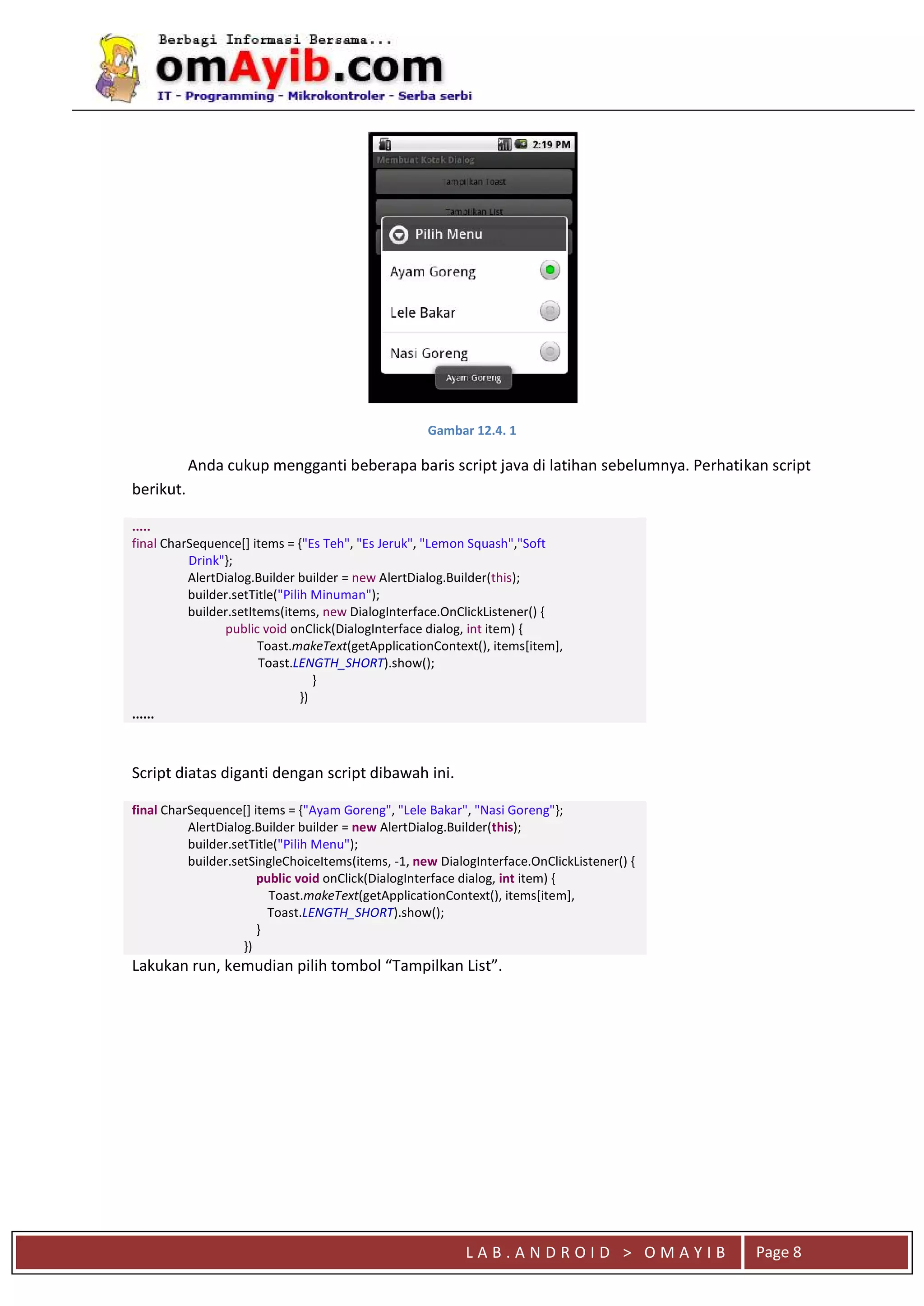 L A B . A N D R O I D > O M A Y I B Page 8
Gambar 12.4. 1
Anda cukup mengganti beberapa baris script java di latihan sebelumnya. Perhatikan script
berikut.
.....
final CharSequence[] items = {"Es Teh", "Es Jeruk", "Lemon Squash","Soft
Drink"};
AlertDialog.Builder builder = new AlertDialog.Builder(this);
builder.setTitle("Pilih Minuman");
builder.setItems(items, new DialogInterface.OnClickListener() {
public void onClick(DialogInterface dialog, int item) {
Toast.makeText(getApplicationContext(), items[item],
Toast.LENGTH_SHORT).show();
}
})
......
Script diatas diganti dengan script dibawah ini.
final CharSequence[] items = {"Ayam Goreng", "Lele Bakar", "Nasi Goreng"};
AlertDialog.Builder builder = new AlertDialog.Builder(this);
builder.setTitle("Pilih Menu");
builder.setSingleChoiceItems(items, -1, new DialogInterface.OnClickListener() {
public void onClick(DialogInterface dialog, int item) {
Toast.makeText(getApplicationContext(), items[item],
Toast.LENGTH_SHORT).show();
}
})
Lakukan run, kemudian pilih tombol “Tampilkan List”.
 