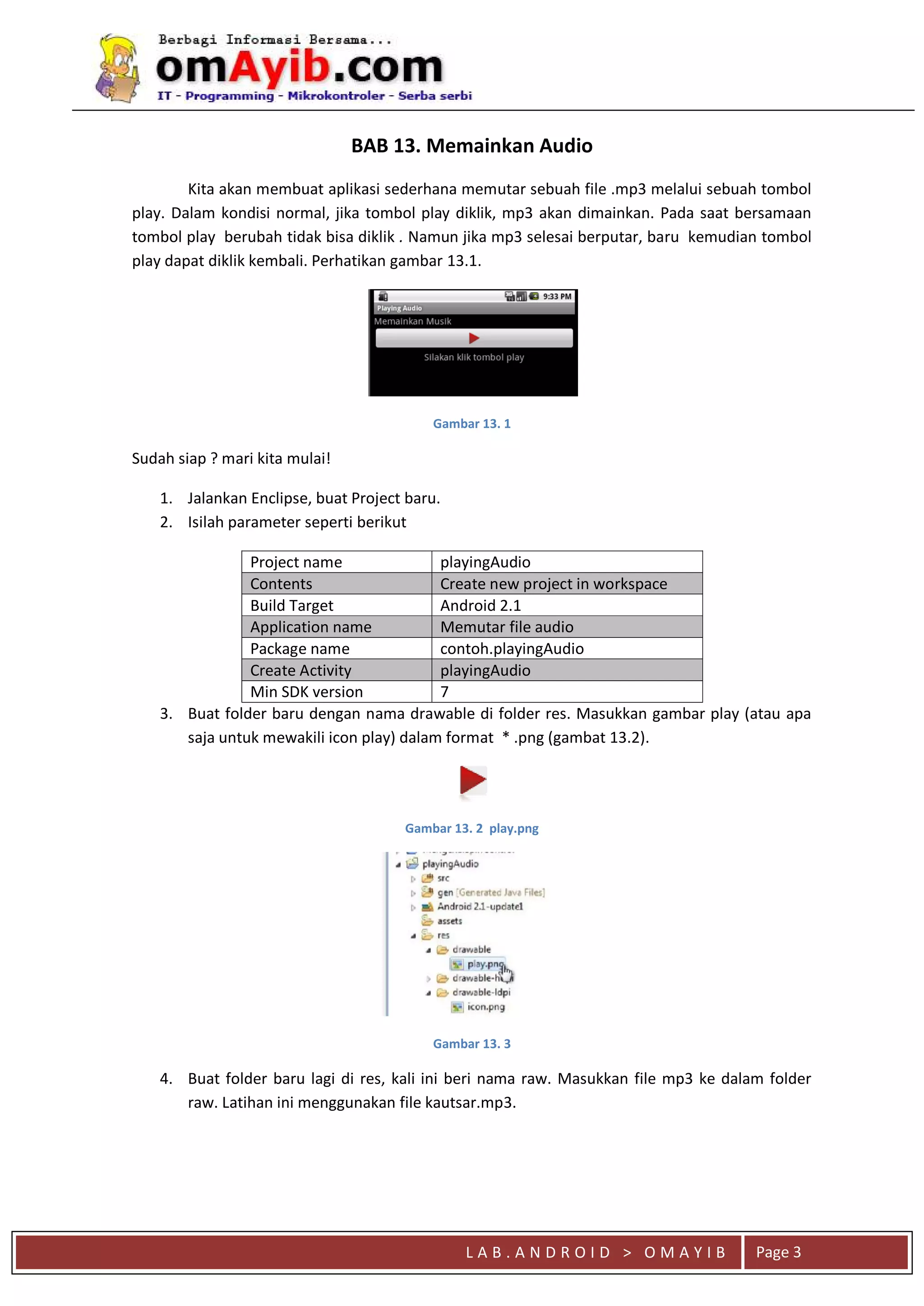 L A B . A N D R O I D > O M A Y I B Page 3
BAB 13. Memainkan Audio
Kita akan membuat aplikasi sederhana memutar sebuah file .mp3 melalui sebuah tombol
play. Dalam kondisi normal, jika tombol play diklik, mp3 akan dimainkan. Pada saat bersamaan
tombol play berubah tidak bisa diklik . Namun jika mp3 selesai berputar, baru kemudian tombol
play dapat diklik kembali. Perhatikan gambar 13.1.
Gambar 13. 1
Sudah siap ? mari kita mulai!
1. Jalankan Enclipse, buat Project baru.
2. Isilah parameter seperti berikut
Project name playingAudio
Contents Create new project in workspace
Build Target Android 2.1
Application name Memutar file audio
Package name contoh.playingAudio
Create Activity playingAudio
Min SDK version 7
3. Buat folder baru dengan nama drawable di folder res. Masukkan gambar play (atau apa
saja untuk mewakili icon play) dalam format * .png (gambat 13.2).
Gambar 13. 2 play.png
Gambar 13. 3
4. Buat folder baru lagi di res, kali ini beri nama raw. Masukkan file mp3 ke dalam folder
raw. Latihan ini menggunakan file kautsar.mp3.
 