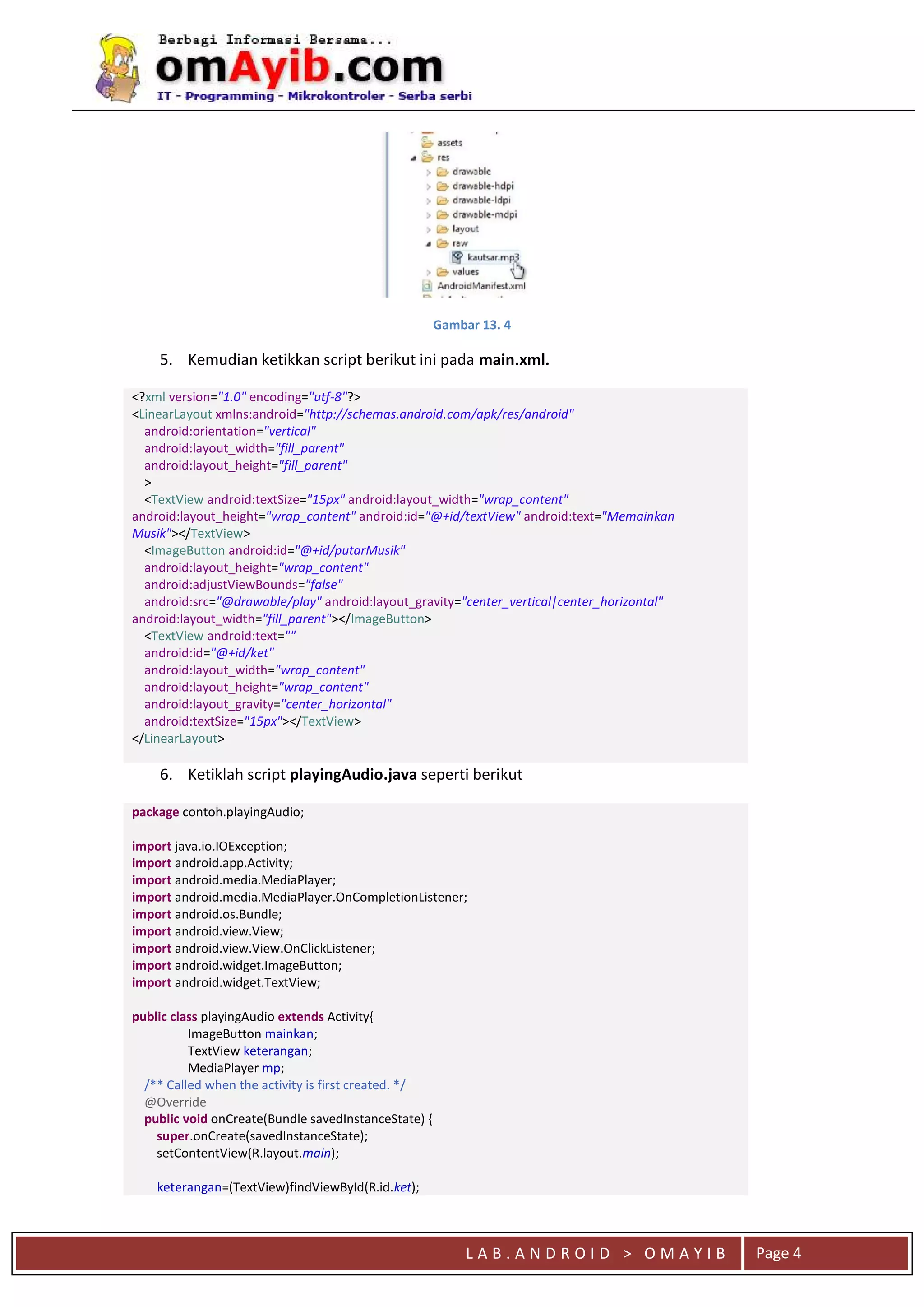 L A B . A N D R O I D > O M A Y I B Page 4
Gambar 13. 4
5. Kemudian ketikkan script berikut ini pada main.xml.
<?xml version="1.0" encoding="utf-8"?>
<LinearLayout xmlns:android="http://schemas.android.com/apk/res/android"
android:orientation="vertical"
android:layout_width="fill_parent"
android:layout_height="fill_parent"
>
<TextView android:textSize="15px" android:layout_width="wrap_content"
android:layout_height="wrap_content" android:id="@+id/textView" android:text="Memainkan
Musik"></TextView>
<ImageButton android:id="@+id/putarMusik"
android:layout_height="wrap_content"
android:adjustViewBounds="false"
android:src="@drawable/play" android:layout_gravity="center_vertical|center_horizontal"
android:layout_width="fill_parent"></ImageButton>
<TextView android:text=""
android:id="@+id/ket"
android:layout_width="wrap_content"
android:layout_height="wrap_content"
android:layout_gravity="center_horizontal"
android:textSize="15px"></TextView>
</LinearLayout>
6. Ketiklah script playingAudio.java seperti berikut
package contoh.playingAudio;
import java.io.IOException;
import android.app.Activity;
import android.media.MediaPlayer;
import android.media.MediaPlayer.OnCompletionListener;
import android.os.Bundle;
import android.view.View;
import android.view.View.OnClickListener;
import android.widget.ImageButton;
import android.widget.TextView;
public class playingAudio extends Activity{
ImageButton mainkan;
TextView keterangan;
MediaPlayer mp;
/** Called when the activity is first created. */
@Override
public void onCreate(Bundle savedInstanceState) {
super.onCreate(savedInstanceState);
setContentView(R.layout.main);
keterangan=(TextView)findViewById(R.id.ket);
 