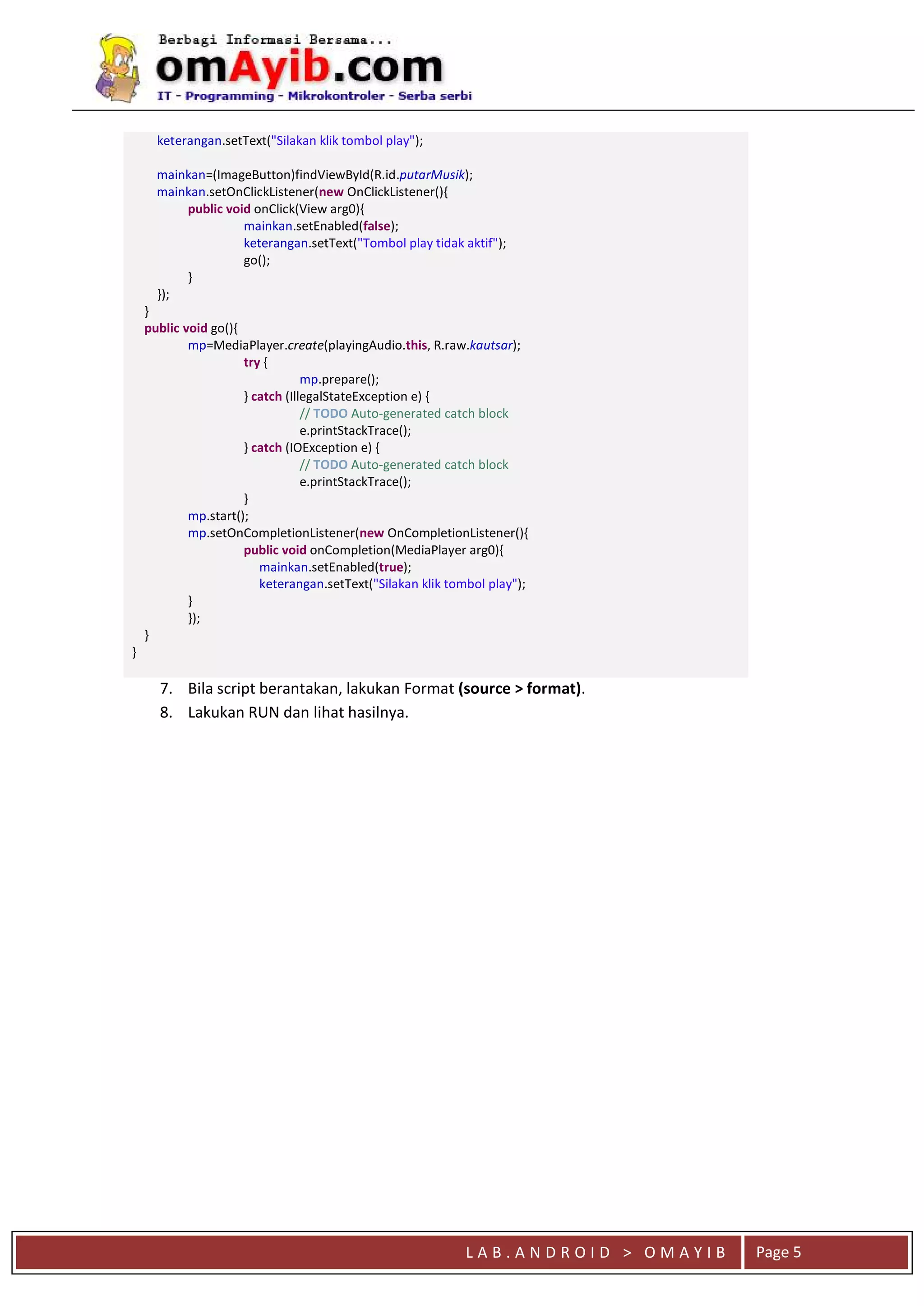 L A B . A N D R O I D > O M A Y I B Page 5
keterangan.setText("Silakan klik tombol play");
mainkan=(ImageButton)findViewById(R.id.putarMusik);
mainkan.setOnClickListener(new OnClickListener(){
public void onClick(View arg0){
mainkan.setEnabled(false);
keterangan.setText("Tombol play tidak aktif");
go();
}
});
}
public void go(){
mp=MediaPlayer.create(playingAudio.this, R.raw.kautsar);
try {
mp.prepare();
} catch (IllegalStateException e) {
// TODO Auto-generated catch block
e.printStackTrace();
} catch (IOException e) {
// TODO Auto-generated catch block
e.printStackTrace();
}
mp.start();
mp.setOnCompletionListener(new OnCompletionListener(){
public void onCompletion(MediaPlayer arg0){
mainkan.setEnabled(true);
keterangan.setText("Silakan klik tombol play");
}
});
}
}
7. Bila script berantakan, lakukan Format (source > format).
8. Lakukan RUN dan lihat hasilnya.
 