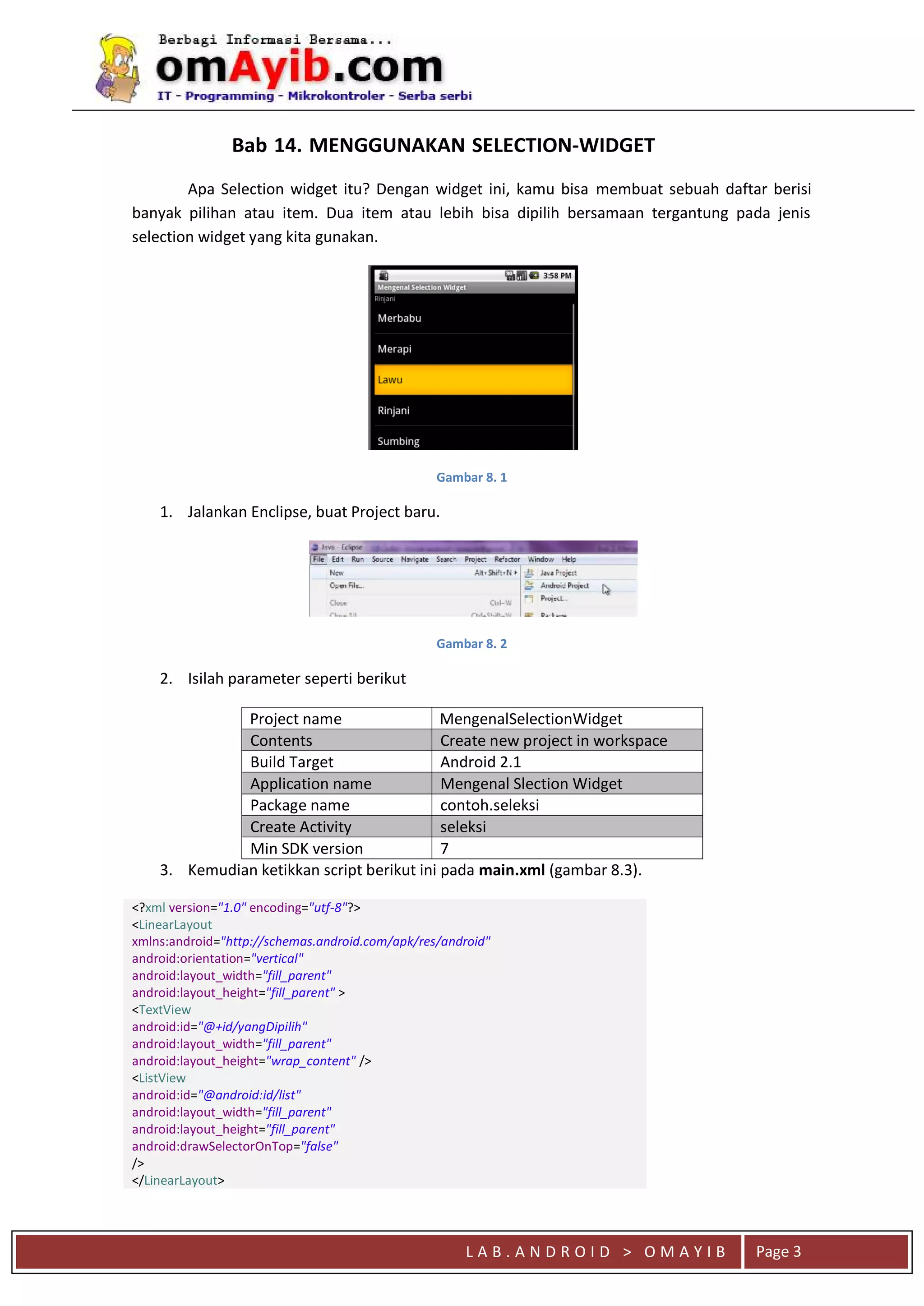 L A B . A N D R O I D > O M A Y I B Page 3
Apa Selection widget itu? Dengan widget ini, kamu bisa membuat sebuah daftar berisi
banyak pilihan atau item. Dua item atau lebih bisa dipilih bersamaan tergantung pada jenis
selection widget yang kita gunakan.
Gambar 8. 1
1. Jalankan Enclipse, buat Project baru.
Gambar 8. 2
2. Isilah parameter seperti berikut
Project name MengenalSelectionWidget
Contents Create new project in workspace
Build Target Android 2.1
Application name Mengenal Slection Widget
Package name contoh.seleksi
Create Activity seleksi
Min SDK version 7
3. Kemudian ketikkan script berikut ini pada main.xml (gambar 8.3).
<?xml version="1.0" encoding="utf-8"?>
<LinearLayout
xmlns:android="http://schemas.android.com/apk/res/android"
android:orientation="vertical"
android:layout_width="fill_parent"
android:layout_height="fill_parent" >
<TextView
android:id="@+id/yangDipilih"
android:layout_width="fill_parent"
android:layout_height="wrap_content" />
<ListView
android:id="@android:id/list"
android:layout_width="fill_parent"
android:layout_height="fill_parent"
android:drawSelectorOnTop="false"
/>
</LinearLayout>
Bab 14. MENGGUNAKAN SELECTION-WIDGET
 