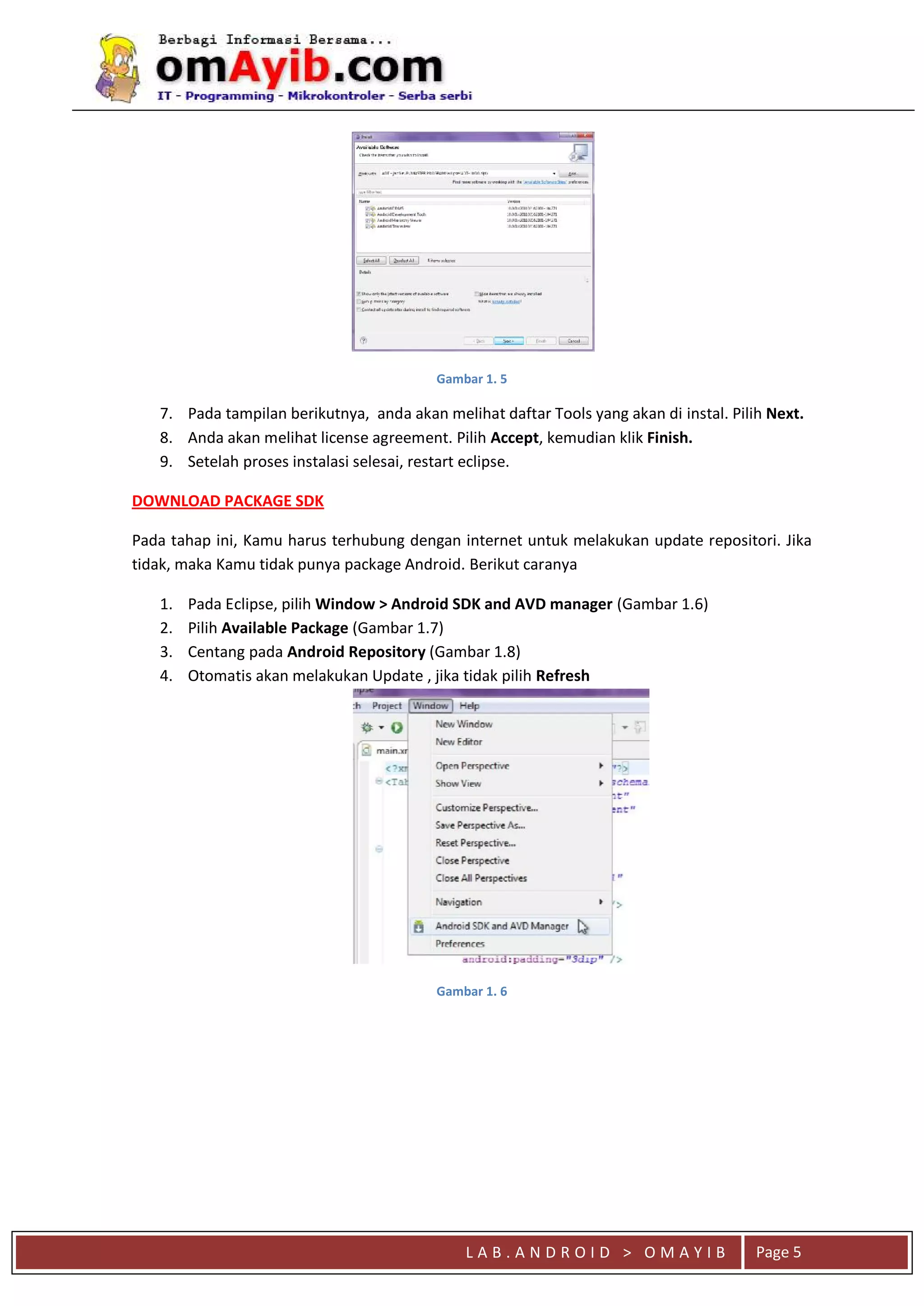 L A B . A N D R O I D > O M A Y I B
qaaa
Page 5
Gambar 1. 5
7. Pada tampilan berikutnya, anda akan melihat daftar Tools yang akan di instal. Pilih Next.
8. Anda akan melihat license agreement. Pilih Accept, kemudian klik Finish.
9. Setelah proses instalasi selesai, restart eclipse.
DOWNLOAD PACKAGE SDK
Pada tahap ini, Kamu harus terhubung dengan internet untuk melakukan update repositori. Jika
tidak, maka Kamu tidak punya package Android. Berikut caranya
1. Pada Eclipse, pilih Window > Android SDK and AVD manager (Gambar 1.6)
2. Pilih Available Package (Gambar 1.7)
3. Centang pada Android Repository (Gambar 1.8)
4. Otomatis akan melakukan Update , jika tidak pilih Refresh
Gambar 1. 6
 