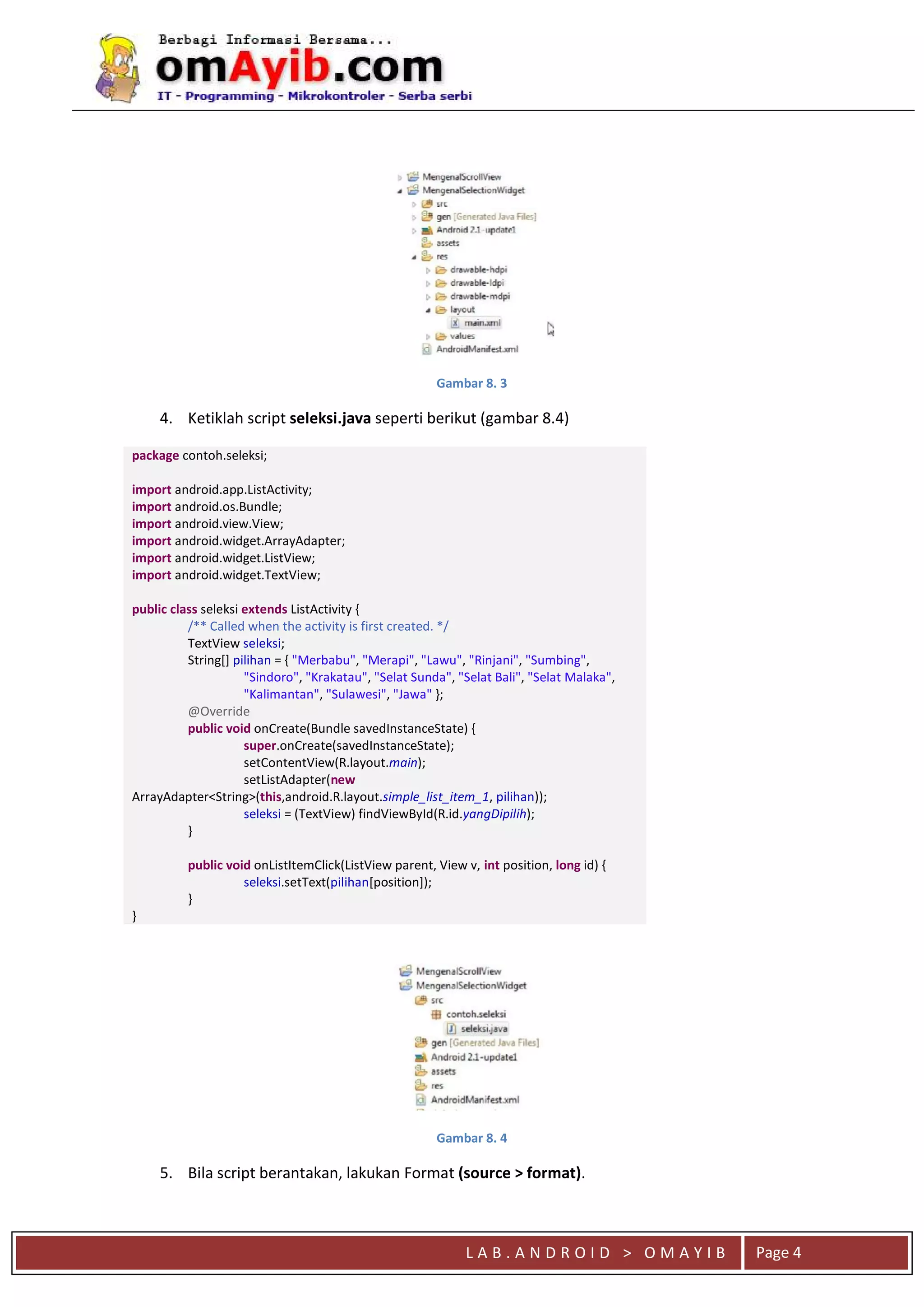 L A B . A N D R O I D > O M A Y I B Page 4
Gambar 8. 3
4. Ketiklah script seleksi.java seperti berikut (gambar 8.4)
package contoh.seleksi;
import android.app.ListActivity;
import android.os.Bundle;
import android.view.View;
import android.widget.ArrayAdapter;
import android.widget.ListView;
import android.widget.TextView;
public class seleksi extends ListActivity {
/** Called when the activity is first created. */
TextView seleksi;
String[] pilihan = { "Merbabu", "Merapi", "Lawu", "Rinjani", "Sumbing",
"Sindoro", "Krakatau", "Selat Sunda", "Selat Bali", "Selat Malaka",
"Kalimantan", "Sulawesi", "Jawa" };
@Override
public void onCreate(Bundle savedInstanceState) {
super.onCreate(savedInstanceState);
setContentView(R.layout.main);
setListAdapter(new
ArrayAdapter<String>(this,android.R.layout.simple_list_item_1, pilihan));
seleksi = (TextView) findViewById(R.id.yangDipilih);
}
public void onListItemClick(ListView parent, View v, int position, long id) {
seleksi.setText(pilihan[position]);
}
}
Gambar 8. 4
5. Bila script berantakan, lakukan Format (source > format).
 