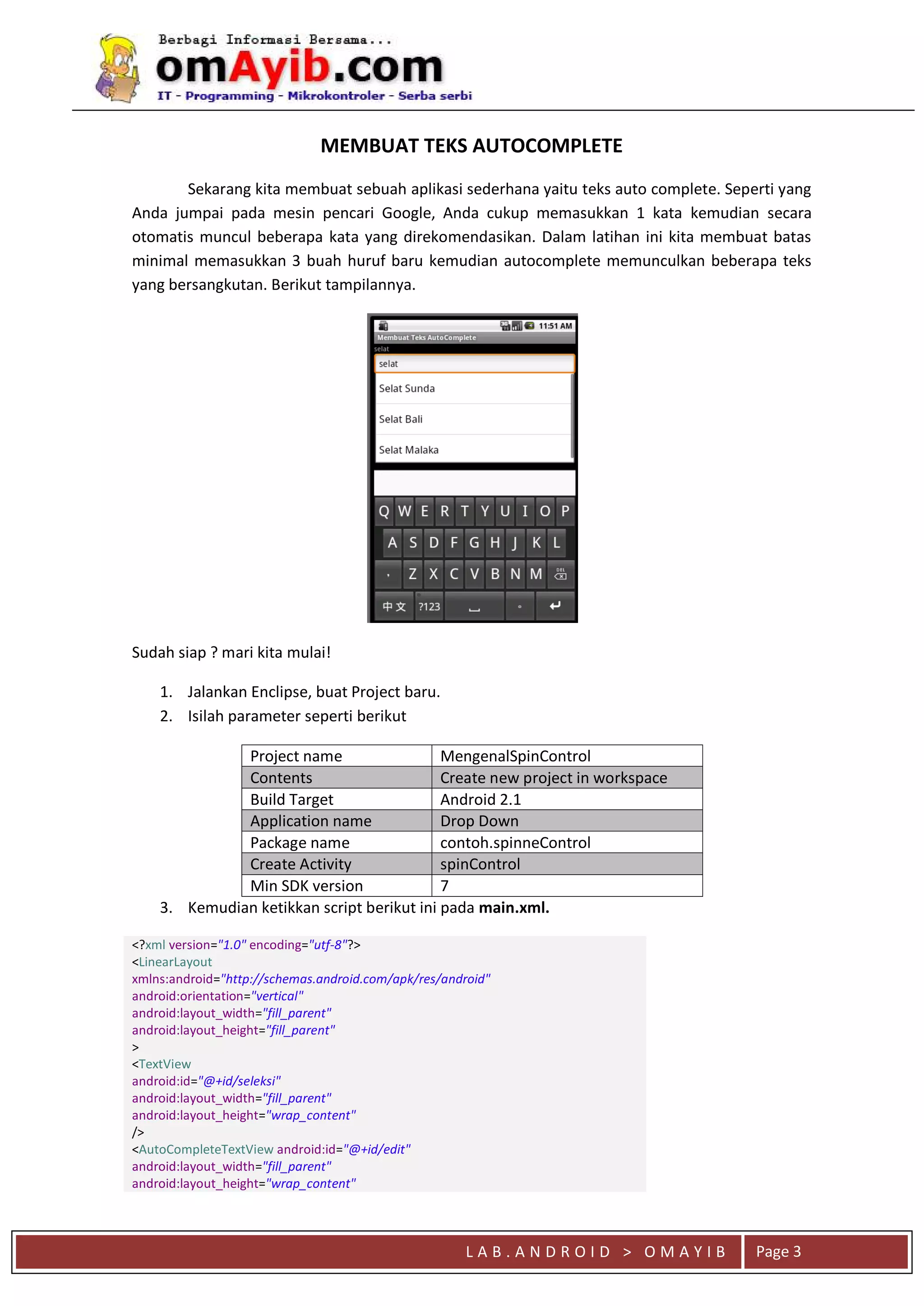 L A B . A N D R O I D > O M A Y I B Page 3
MEMBUAT TEKS AUTOCOMPLETE
Sekarang kita membuat sebuah aplikasi sederhana yaitu teks auto complete. Seperti yang
Anda jumpai pada mesin pencari Google, Anda cukup memasukkan 1 kata kemudian secara
otomatis muncul beberapa kata yang direkomendasikan. Dalam latihan ini kita membuat batas
minimal memasukkan 3 buah huruf baru kemudian autocomplete memunculkan beberapa teks
yang bersangkutan. Berikut tampilannya.
Sudah siap ? mari kita mulai!
1. Jalankan Enclipse, buat Project baru.
2. Isilah parameter seperti berikut
Project name MengenalSpinControl
Contents Create new project in workspace
Build Target Android 2.1
Application name Drop Down
Package name contoh.spinneControl
Create Activity spinControl
Min SDK version 7
3. Kemudian ketikkan script berikut ini pada main.xml.
<?xml version="1.0" encoding="utf-8"?>
<LinearLayout
xmlns:android="http://schemas.android.com/apk/res/android"
android:orientation="vertical"
android:layout_width="fill_parent"
android:layout_height="fill_parent"
>
<TextView
android:id="@+id/seleksi"
android:layout_width="fill_parent"
android:layout_height="wrap_content"
/>
<AutoCompleteTextView android:id="@+id/edit"
android:layout_width="fill_parent"
android:layout_height="wrap_content"
 