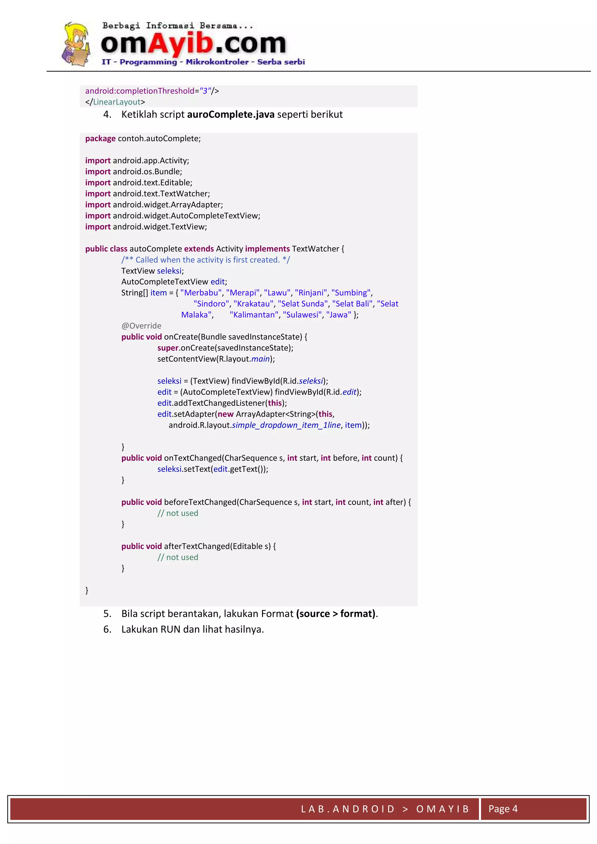 L A B . A N D R O I D > O M A Y I B Page 4
android:completionThreshold="3"/>
</LinearLayout>
4. Ketiklah script auroComplete.java seperti berikut
package contoh.autoComplete;
import android.app.Activity;
import android.os.Bundle;
import android.text.Editable;
import android.text.TextWatcher;
import android.widget.ArrayAdapter;
import android.widget.AutoCompleteTextView;
import android.widget.TextView;
public class autoComplete extends Activity implements TextWatcher {
/** Called when the activity is first created. */
TextView seleksi;
AutoCompleteTextView edit;
String[] item = { "Merbabu", "Merapi", "Lawu", "Rinjani", "Sumbing",
"Sindoro", "Krakatau", "Selat Sunda", "Selat Bali", "Selat
Malaka", "Kalimantan", "Sulawesi", "Jawa" };
@Override
public void onCreate(Bundle savedInstanceState) {
super.onCreate(savedInstanceState);
setContentView(R.layout.main);
seleksi = (TextView) findViewById(R.id.seleksi);
edit = (AutoCompleteTextView) findViewById(R.id.edit);
edit.addTextChangedListener(this);
edit.setAdapter(new ArrayAdapter<String>(this,
android.R.layout.simple_dropdown_item_1line, item));
}
public void onTextChanged(CharSequence s, int start, int before, int count) {
seleksi.setText(edit.getText());
}
public void beforeTextChanged(CharSequence s, int start, int count, int after) {
// not used
}
public void afterTextChanged(Editable s) {
// not used
}
}
5. Bila script berantakan, lakukan Format (source > format).
6. Lakukan RUN dan lihat hasilnya.
 