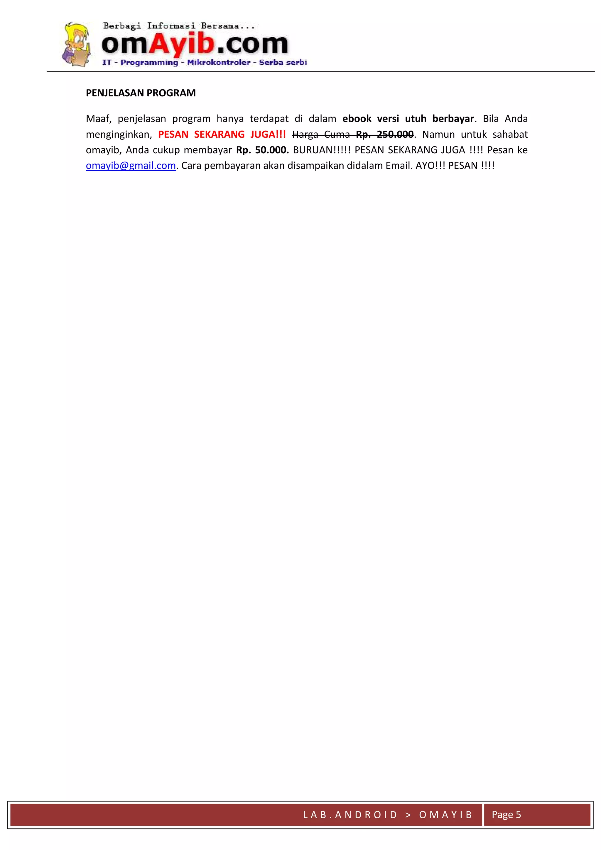L A B . A N D R O I D > O M A Y I B Page 5
PENJELASAN PROGRAM
Maaf, penjelasan program hanya terdapat di dalam ebook versi utuh berbayar. Bila Anda
menginginkan, PESAN SEKARANG JUGA!!! Harga Cuma Rp. 250.000. Namun untuk sahabat
omayib, Anda cukup membayar Rp. 50.000. BURUAN!!!!! PESAN SEKARANG JUGA !!!! Pesan ke
omayib@gmail.com. Cara pembayaran akan disampaikan didalam Email. AYO!!! PESAN !!!!
 