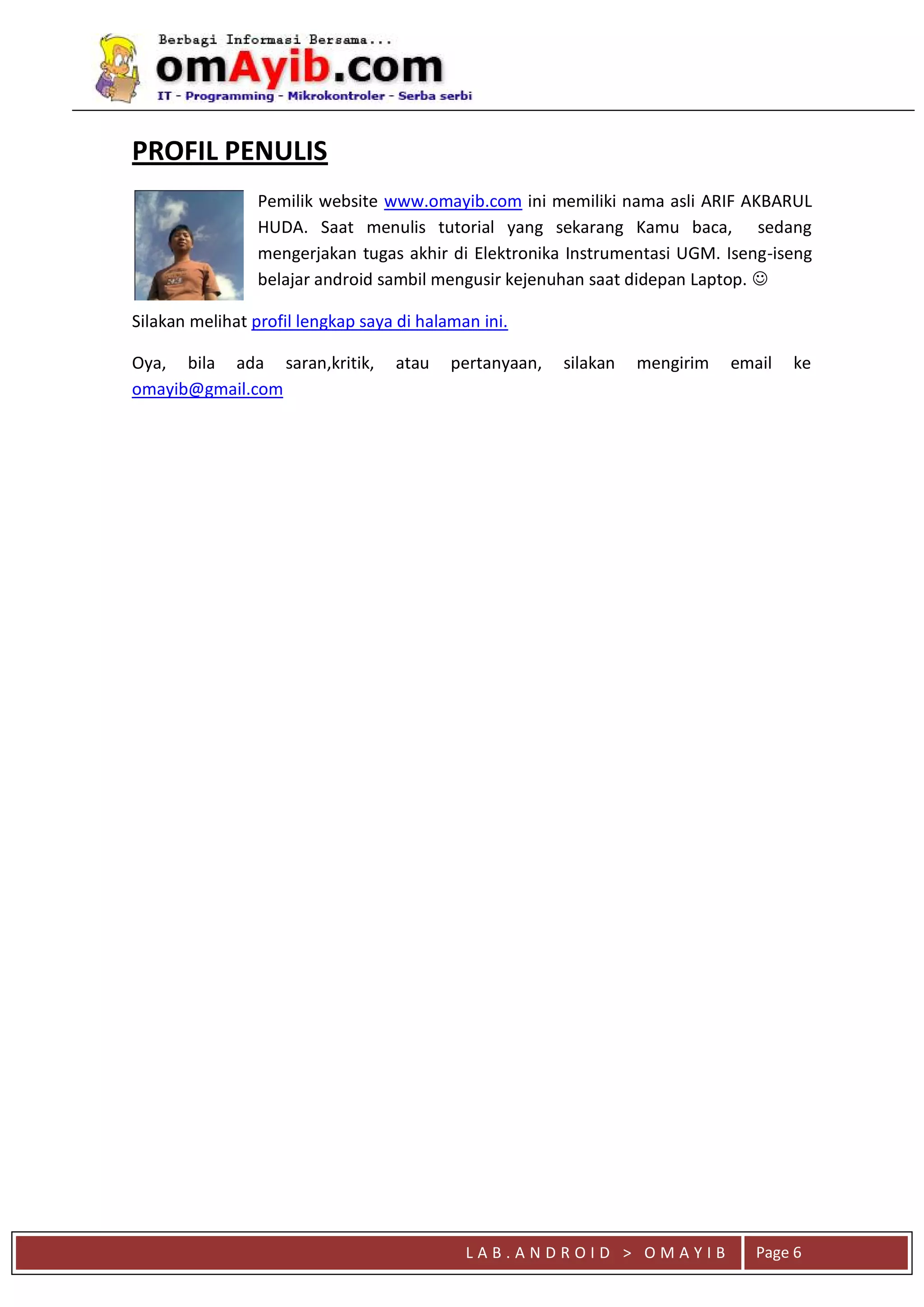 L A B . A N D R O I D > O M A Y I B Page 6
PROFIL PENULIS
Pemilik website www.omayib.com ini memiliki nama asli ARIF AKBARUL
HUDA. Saat menulis tutorial yang sekarang Kamu baca, sedang
mengerjakan tugas akhir di Elektronika Instrumentasi UGM. Iseng-iseng
belajar android sambil mengusir kejenuhan saat didepan Laptop. 
Silakan melihat profil lengkap saya di halaman ini.
Oya, bila ada saran,kritik, atau pertanyaan, silakan mengirim email ke
omayib@gmail.com
 