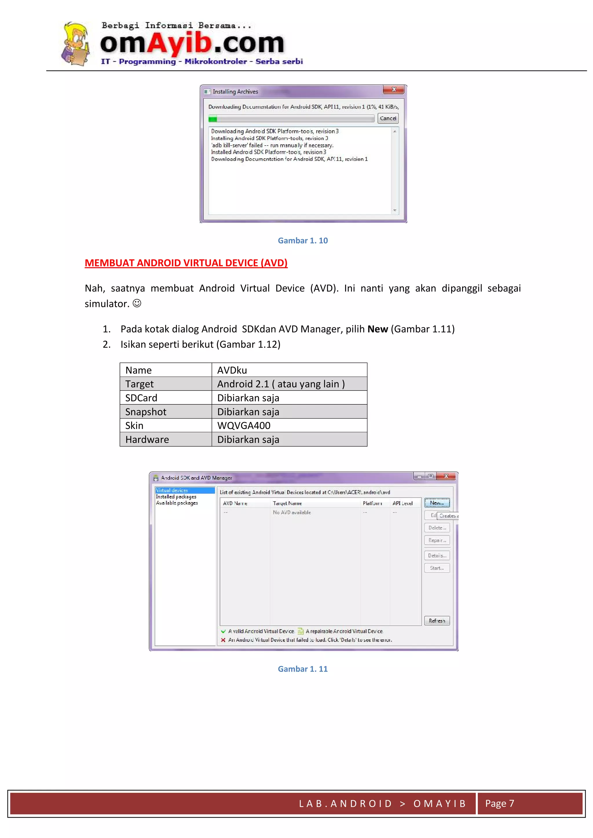 L A B . A N D R O I D > O M A Y I B
qaaa
Page 7
Gambar 1. 10
MEMBUAT ANDROID VIRTUAL DEVICE (AVD)
Nah, saatnya membuat Android Virtual Device (AVD). Ini nanti yang akan dipanggil sebagai
simulator. 
1. Pada kotak dialog Android SDKdan AVD Manager, pilih New (Gambar 1.11)
2. Isikan seperti berikut (Gambar 1.12)
Name AVDku
Target Android 2.1 ( atau yang lain )
SDCard Dibiarkan saja
Snapshot Dibiarkan saja
Skin WQVGA400
Hardware Dibiarkan saja
Gambar 1. 11
 
