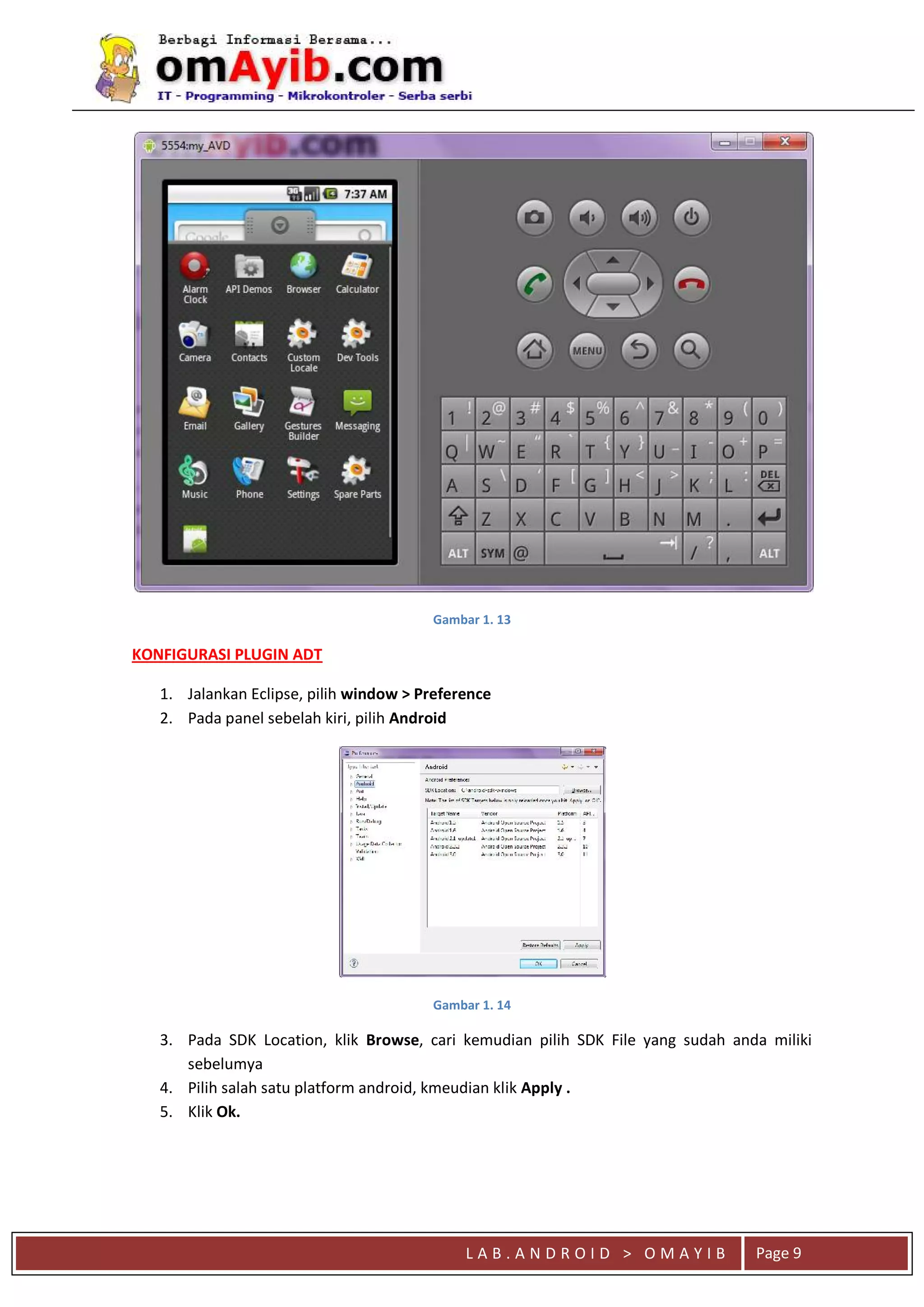 L A B . A N D R O I D > O M A Y I B
qaaa
Page 9
Gambar 1. 13
KONFIGURASI PLUGIN ADT
1. Jalankan Eclipse, pilih window > Preference
2. Pada panel sebelah kiri, pilih Android
Gambar 1. 14
3. Pada SDK Location, klik Browse, cari kemudian pilih SDK File yang sudah anda miliki
sebelumya
4. Pilih salah satu platform android, kmeudian klik Apply .
5. Klik Ok.
 