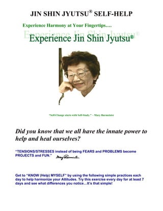 JIN SHIN JYUTSU® SELF-HELP 
Experience Harmony at Your Fingertips…. 
“Self-Change starts with Self-Study.” – Mary Burmeister 
Did you know that we all have the innate power to 
help and heal ourselves? 
“TENSIONS/STRESSES instead of being FEARS and PROBLEMS become 
PROJECTS and FUN.” 
Get to “KNOW (Help) MYSELF” by using the following simple practices each 
day to help harmonize your Attitudes. Try this exercise every day for at least 7 
days and see what differences you notice…It’s that simple! 
 