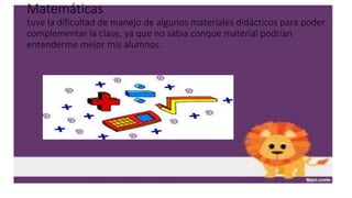 Matemáticas
tuve la dificultad de manejo de algunos materiales didácticos para poder
complementar la clase, ya que no sabia conque material podrían
entenderme mejor mis alumnos.
 