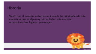 Historia
• Siento que el manejar las fechas será una de las prioridades de esta
materia ya que es algo muy primordial en esta materia,
acontecimientos, lugares , personajes.
 