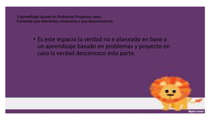 3 aprendizaje basado en Problemas Proyectos casos
Comentar que elementos conocemos y que desconocemos
• Es este espacio la verdad no e planeado en base a
un aprendizaje basado en problemas y proyecto en
caso la verdad desconozco esta parte.
 