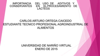 UNIVERSIDAD DE NARIÑO VIRTUAL
ENERO DE 2015
IMPORTANCIA DEL USO DE ADITIVOS Y
CONSERVANTES EN EL PROCESAMIENTO DE
LÁCTEOS
CARLOS ARTURO ORTEGA CAICEDO
ESTUDIANTE TECNICO PROFESIONAL AGROINDUSTRIAL DE
ALIMENTOS
 