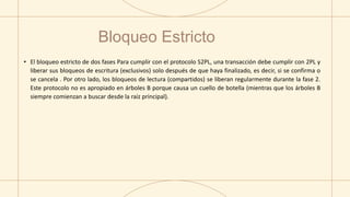 • El bloqueo estricto de dos fases Para cumplir con el protocolo S2PL, una transacción debe cumplir con 2PL y
liberar sus bloqueos de escritura (exclusivos) solo después de que haya finalizado, es decir, si se confirma o
se cancela . Por otro lado, los bloqueos de lectura (compartidos) se liberan regularmente durante la fase 2.
Este protocolo no es apropiado en árboles B porque causa un cuello de botella (mientras que los árboles B
siempre comienzan a buscar desde la raíz principal).
Bloqueo Estricto
 