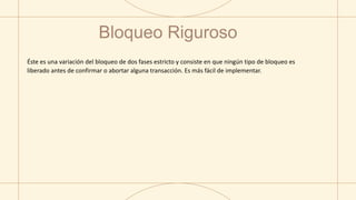 Bloqueo Riguroso
Éste es una variación del bloqueo de dos fases estricto y consiste en que ningún tipo de bloqueo es
liberado antes de confirmar o abortar alguna transacción. Es más fácil de implementar.
 