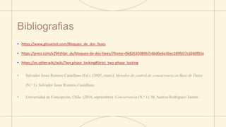 Bibliografias
• https://www.glosarioit.com/Bloqueo_de_dos_fases
• https://prezi.com/e294shlpr_dy/bloqueo-de-dos-fases/?frame=0682635089b7c6bd0e6a36ec189fd37cd260f93a
• https://es.other.wiki/wiki/Two-phase_locking#Strict_two-phase_locking
• Salvador Jesus Romero Castellano (Ed.). (2005, enero). Metodos de control de concurrencia en Base de Datos
(N.o 1). Salvador Jesus Romero Castellano.
• Universidad de Concepción, Chile. (2014, septiembre). Concurrencia (N.o 1). M. Andrea Rodríguez-Tastets.
 