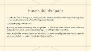 Fases del Bloqueo
• Existen dos fases en el Bloqueo, la primera es una fase creciente durante la cual los bloqueos son adquiridos,
y una fase decreciente durante la cual los bloqueos son liberados.
• Las dos fases del protocolo son:
• Fase de expansión (crecimiento): esta fase permite a la transacción emitir cualquier nueva solicitud de
bloqueo que se requiera. Las solicitudes de desbloqueo no están permitidas en esta fase.
• Fase de reducción: esta fase permite que la transacción libere bloqueos adquiridos en la fase de expansión.
Las nuevas solicitudes de bloqueo no están permitidas en esta fase.
 