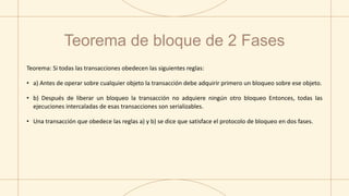 Teorema de bloque de 2 Fases
Teorema: Si todas las transacciones obedecen las siguientes reglas:
• a) Antes de operar sobre cualquier objeto la transacción debe adquirir primero un bloqueo sobre ese objeto.
• b) Después de liberar un bloqueo la transacción no adquiere ningún otro bloqueo Entonces, todas las
ejecuciones intercaladas de esas transacciones son serializables.
• Una transacción que obedece las reglas a) y b) se dice que satisface el protocolo de bloqueo en dos fases.
 