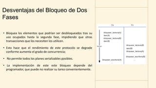 Desventajas del Bloqueo de Dos
Fases
• Bloquea los elementos que podrían ser desbloqueados tras su
uso ocupados hasta la segunda fase, impidiendo que otras
transacciones que los necesiten los utilicen.
• Esto hace que el rendimiento de este protocolo se degrade
conforme aumenta el grado de concurrencia;
• No permite todos los planes serializables posibles.
• La implementación de este este bloqueo depende del
programador, que puede no realizar su tarea convenientemente.
 