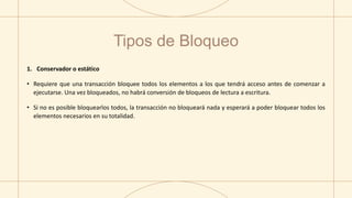 Tipos de Bloqueo
1. Conservador o estático
• Requiere que una transacción bloquee todos los elementos a los que tendrá acceso antes de comenzar a
ejecutarse. Una vez bloqueados, no habrá conversión de bloqueos de lectura a escritura.
• Si no es posible bloquearlos todos, la transacción no bloqueará nada y esperará a poder bloquear todos los
elementos necesarios en su totalidad.
 