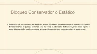 • Como principal inconveniente, en la práctica, es muy difícil saber qué elementos serán necesarios durante la
transacción antes de que esta comience, si no imposible. es interesante destacar que, al tener que esperar a
poder bloquear todos los elementos que la transacción necesite, este protocolo reduce la concurrencia.
Bloqueo Conservador o Estático
 