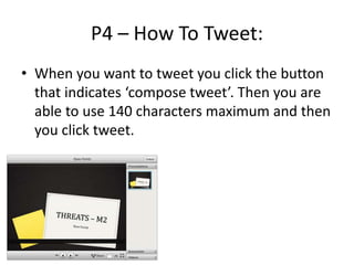 P4 – How To Tweet:
• When you want to tweet you click the button
that indicates ‘compose tweet’. Then you are
able to use 140 characters maximum and then
you click tweet.
 