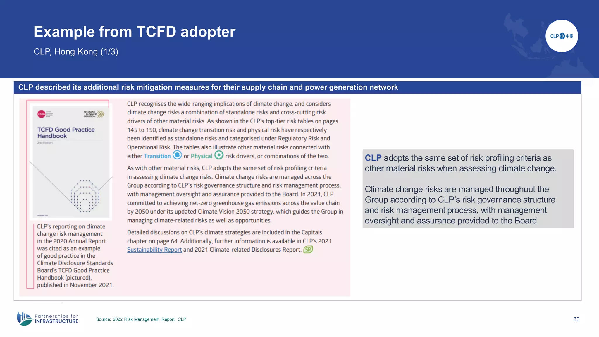 33
Example from TCFD adopter
CLP, Hong Kong (1/3)
Source: 2022 Risk Management Report, CLP
CLP described its additional risk mitigation measures for their supply chain and power generation network
CLP adopts the same set of risk profiling criteria as
other material risks when assessing climate change.
Climate change risks are managed throughout the
Group according to CLP’s risk governance structure
and risk management process, with management
oversight and assurance provided to the Board
 
