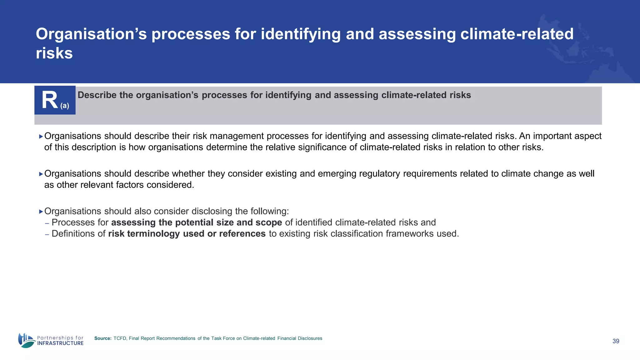 Organisation’s processes for identifying and assessing climate-related
risks
39
R(a)
Describe the organisation’s processes for identifying and assessing climate-related risks
Organisations should describe their risk management processes for identifying and assessing climate-related risks. An important aspect
of this description is how organisations determine the relative significance of climate-related risks in relation to other risks.
Organisations should describe whether they consider existing and emerging regulatory requirements related to climate change as well
as other relevant factors considered.
Organisations should also consider disclosing the following:
– Processes for assessing the potential size and scope of identified climate-related risks and
– Definitions of risk terminology used or references to existing risk classification frameworks used.
Source: TCFD, Final Report Recommendations of the Task Force on Climate-related Financial Disclosures
 